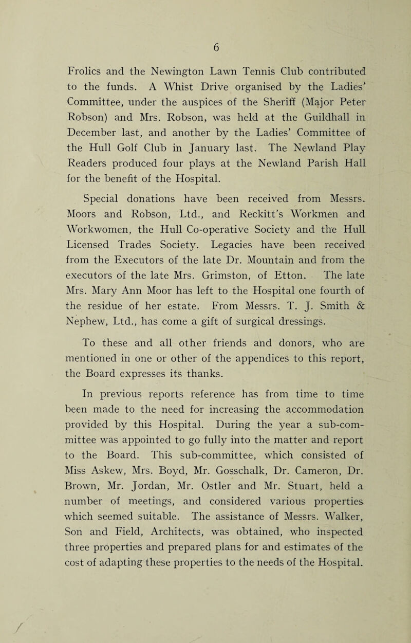 Frolics and the Newington Lawn Tennis Club contributed to the funds. A Whist Drive organised by the Ladies' Committee, under the auspices of the Sheriff (Major Peter Robson) and Mrs. Robson, was held at the Guildhall in December last, and another by the Ladies’ Committee of the Hull Golf Club in January last. The Newland Play Readers produced four plays at the Newland Parish Hall for the benefit of the Hospital. Special donations have been received from Messrs. Moors and Robson, Ltd., and Reckitt’s Workmen and Workwomen, the Hull Co-operative Society and the Hull Licensed Trades Society. Legacies have been received from the Executors of the late Dr. Mountain and from the executors of the late Mrs. Grimston, of Etton. The late Mrs. Mary Ann Moor has left to the Hospital one fourth of the residue of her estate. From Messrs. T. J. Smith & Nephew, Ltd., has come a gift of surgical dressings. To these and all other friends and donors, who are mentioned in one or other of the appendices to this report, the Board expresses its thanks. In previous reports reference has from time to time been made to the need for increasing the accommodation provided by this Hospital. During the year a sub-com¬ mittee was appointed to go fully into the matter and report to the Board. This sub-committee, which consisted of Miss Askew, Mrs. Boyd, Mr. Gosschalk, Dr. Cameron, Dr. Brown, Mr. Jordan, Mr. Ostler and Mr. Stuart, held a number of meetings, and considered various properties which seemed suitable. The assistance of Messrs. Walker, Son and Field, Architects, was obtained, who inspected three properties and prepared plans for and estimates of the cost of adapting these properties to the needs of the Hospital.