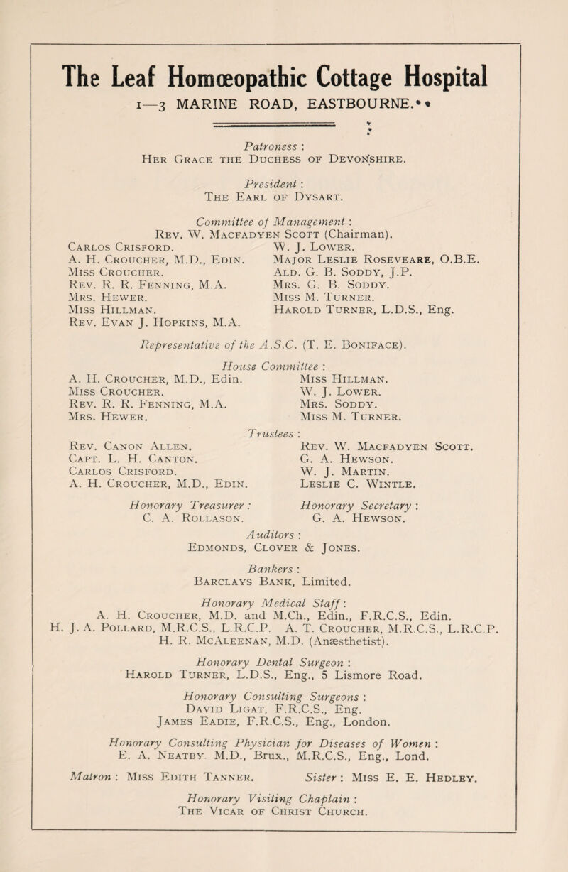 The Leaf Homoeopathic Cottage Hospital 1—3 MARINE ROAD, EASTBOURNE.* • -- -- ;- V If Patroness : Her Grace the Duchess of Devonshire, President : The Earl of Dysart. Committee of Management : Rev. W. Macfadyen Scott (Chairman). Carlos Crisford. A. H. Croucher, M.D., Edin. Miss Croucher. Rev. R. R. Fenning, M.A. Mrs. Hewer. Miss Hillman. Rev. Evan J. Hopkins, M.A. . J. Lower. Major Leslie Roseveare, O.B.E. Ald. G. B. Soddy, J.P. Mrs. G. B. Soddy. Miss M. Turner. Harold Turner, L.D.S., Eng. Representative of the A.S.C. (T. E. Boniface). House Committee : A. H. Croucher, M.D., Edin. Miss Hillman. Miss Croucher. W. J. Lower. Rev. R. R. Penning, M.A. Mrs. Soddy. Mrs. Hewer. Rev. Canon Allen. Capt. L. H. Canton. Carlos Crisford. A. H. Croucher, M.D. Trustees Edin. Honorary Treasurer: C. A. Rollason. Miss M. Turner. Rev. W. Macfadyen Scott. G. A. Hewson. W. J. Martin. Leslie C. Wintle. Honorary Secretary : G. A. Hewson. Auditors : Edmonds, Clover & Jones. Bankers : Barclays Bank, Limited. Honorary Medical Staff: A. IT. Croucher, M.D. and M.Ch., Edin., F.R.C.S., Edin. H. J. A. Pollard, M.R.C.S., L.R.C.P. A. T. Croucher, M.R.C.S., L.R.C.P. H. R. McAleenan, M.D. (Anaesthetist). Honorary Dental Surgeon : Harold Turner, L.D.S., Eng., 5 Lismore Road. Honorary Consulting Surgeons : David Ligat, F.R.C.S., Eng. James Eadie, F.R.C.S., Eng., London. Honorary Consulting Physician for Diseases of Women : E. A. Neatby M.D., Brux., M.R.C.S., Eng., Lond. Matron : Miss Edith Tanner. Sister : Miss E. E. Hedley. Honorary Visiting Chaplain : The Vicar of Christ Church.