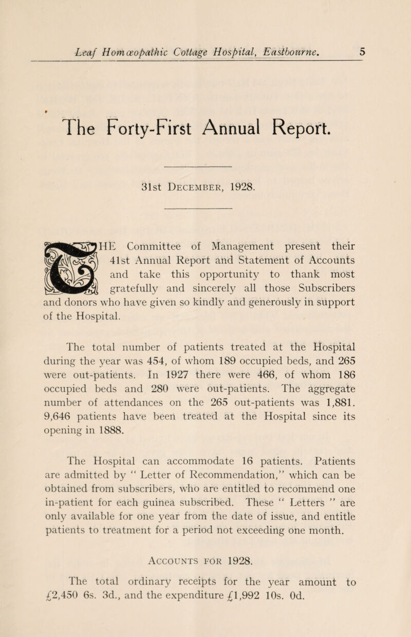 * I he Forty-First Annual Report. 31st December, 1928. HE Committee of Management present their 41st Annual Report and Statement of Accounts and take this opportunity to thank most gratefully and sincerely all those Subscribers and donors who have given so kindly and generously in support of the Hospital. The total number of patients treated at the Hospital during the year was 454, of whom 189 occupied beds, and 265 were out-patients. In 1927 there were 466, of whom 186 occupied beds and 280 were out-patients. The aggregate number of attendances on the 265 out-patients was 1,881. 9,646 patients have been treated at the Hospital since its opening in 1888. The Hospital can accommodate 16 patients. Patients are admitted by “ Letter of Recommendation,” which can be obtained from subscribers, who are entitled to recommend one in-patient for each guinea subscribed. These “ Letters ” are only available for one year from the date of issue, and entitle patients to treatment for a period not exceeding one month. Accounts for 1928. The total ordinary receipts for the year amount to £2,450 6s. 3d., and the expenditure £1,992 10s. Od.