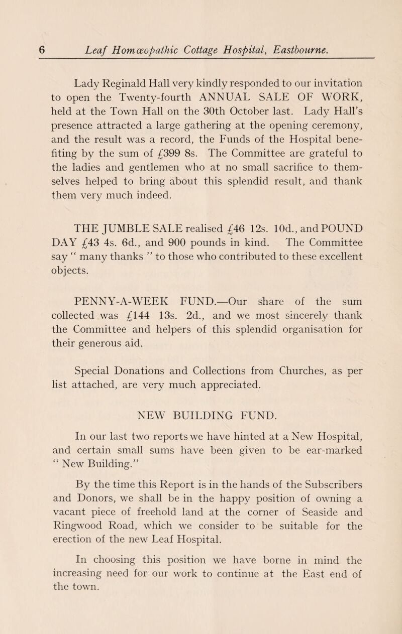 Lady Reginald Hall very kindly responded to our invitation to open the Twenty-fourth ANNUAL SALE OF WORK, held at the Town Hall on the 30th October last. Lady Hall’s presence attracted a large gathering at the opening ceremony, and the result was a record, the Funds of the Hospital bene¬ fiting by the sum of £399 8s. The Committee are grateful to the ladies and gentlemen who at no small sacrifice to them¬ selves helped to bring about this splendid resalt, and thank them very much indeed. THE JUMBLE SALE realised £46 12s. 10d., and POUND DAY £43 4s. 6d., and 900 pounds in kind. The Committee say “ many thanks ” to those who contributed to these excellent objects. PENNY-A-WEEK FUND.—Our share of the sum collected was £144 13s. 2d., and we most sincerely thank the Committee and helpers of this splendid organisation for their generous aid. Special Donations and Collections from Churches, as per list attached, are very much appreciated. NEW BUILDING FUND. In our last two reports we have hinted at a New Hospital, and certain small sums have been given to be ear-marked “New Building.” By the time this Report is in the hands of the Subscribers and Donors, we shall be in the happy position of owning a vacant piece of freehold land at the corner of Seaside and Ringwood Road, which we consider to be suitable for the erection of the new Leaf Hospital. In choosing this position we have borne in mind the increasing need for our work to continue at the East end of the town.