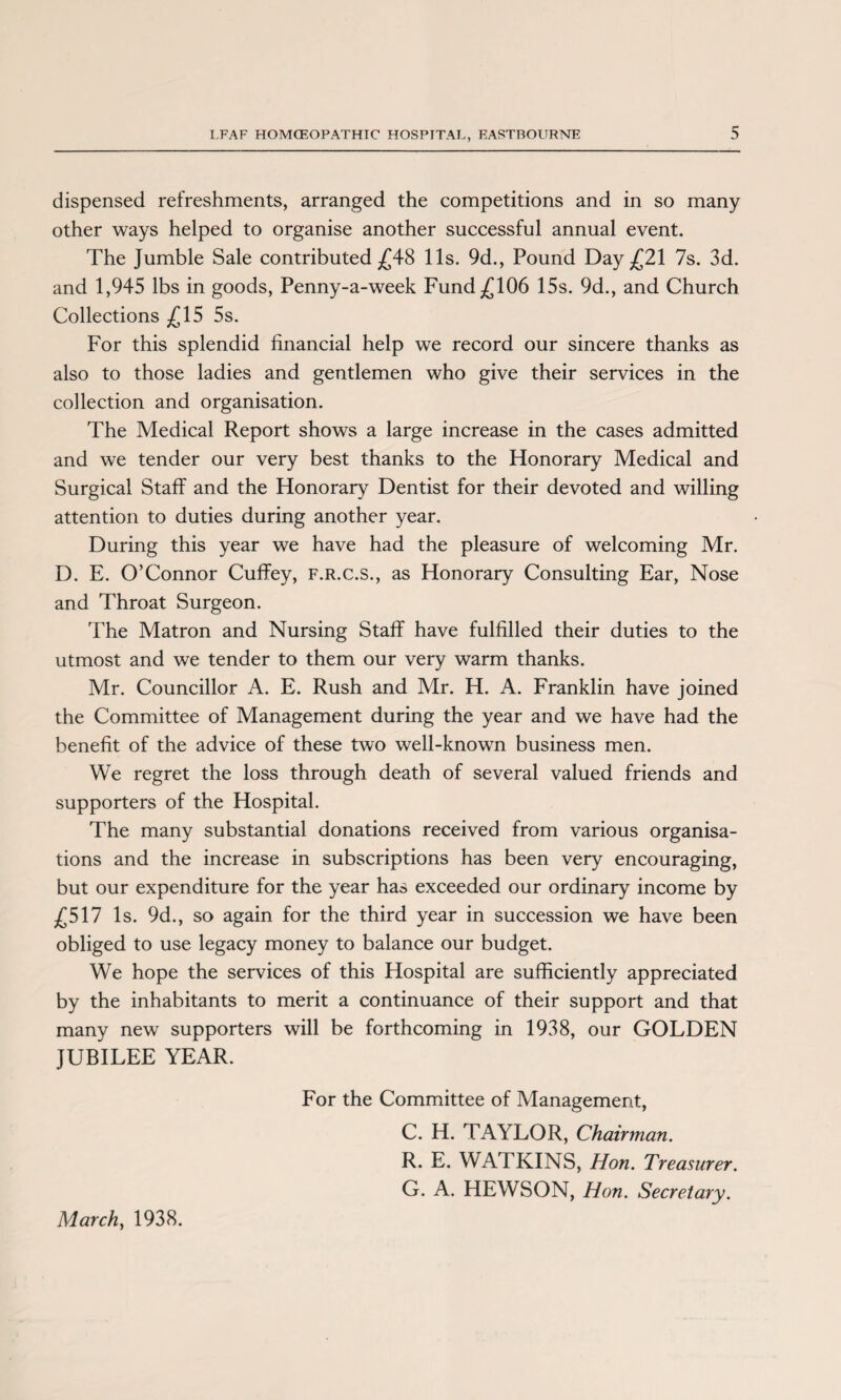 dispensed refreshments, arranged the competitions and in so many other ways helped to organise another successful annual event. The Jumble Sale contributed £48 11s. 9d., Pound Day £21 7s. 3d. and 1,945 lbs in goods, Penny-a-week Fund £106 15s. 9d., and Church Collections £15 5s. For this splendid financial help we record our sincere thanks as also to those ladies and gentlemen who give their services in the collection and organisation. The Medical Report shows a large increase in the cases admitted and we tender our very best thanks to the Honorary Medical and Surgical Staff and the Honorary Dentist for their devoted and willing attention to duties during another year. During this year we have had the pleasure of welcoming Mr. D. E. O’Connor Cuffey, f.r.c.s., as Honorary Consulting Ear, Nose and Throat Surgeon. The Matron and Nursing Staff have fulfilled their duties to the utmost and we tender to them our very warm thanks. Mr. Councillor A. E. Rush and Mr. H. A. Franklin have joined the Committee of Management during the year and we have had the benefit of the advice of these two well-known business men. We regret the loss through death of several valued friends and supporters of the Hospital. The many substantial donations received from various organisa¬ tions and the increase in subscriptions has been very encouraging, but our expenditure for the year has exceeded our ordinary income by £517 Is. 9d., so again for the third year in succession we have been obliged to use legacy money to balance our budget. We hope the services of this Hospital are sufficiently appreciated by the inhabitants to merit a continuance of their support and that many new supporters will be forthcoming in 1938, our GOLDEN JUBILEE YEAR. For the Committee of Management, C. H. TAYLOR, Chairman. R. E. WATKINS, Hon. Treasurer. G. A. HEWSON, Hon. Secretary. March, 1938.