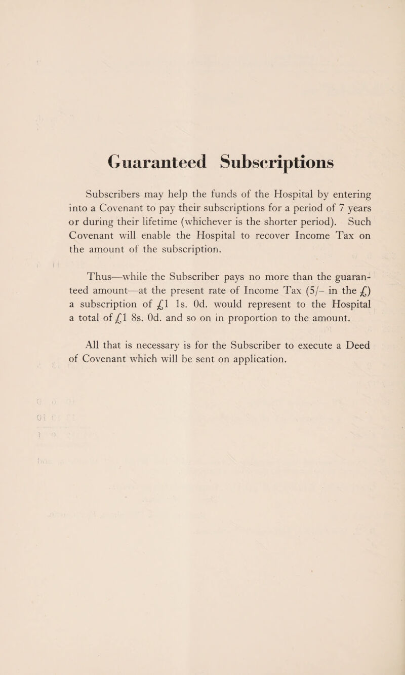 Guaranteed Subscriptions Subscribers may heip the funds of the Hospital by entering into a Covenant to pay their subscriptions for a period of 7 years or during their lifetime (whichever is the shorter period). Such Covenant will enable the Hospital to recover Income Tax on the amount of the subscription. Thus—while the Subscriber pays no more than the guaran¬ teed amount—at the present rate of Income Tax (5/- in the £) a subscription of £1 Is. Od. would represent to the Hospital a total of^l 8s. Od. and so on in proportion to the amount. All that is necessary is for the Subscriber to execute a Deed of Covenant which will be sent on application.