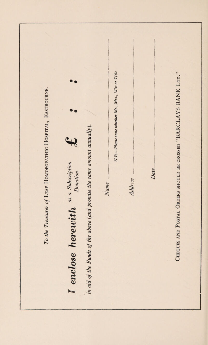 To the Treasurer of Leaf Homoeopathic Hospital, Eastbourne. •2 .■gi 8 •Ki 8 o Q Vi so <5 so <3 k Q) 5C O S e Q) a 8 -ki a 5 a Vi i So Vi Vi •a © 8 Vi K> <3 -© © Vi 8 a Vi ■Ki a .8 fe « «> s a <3 *■* § cC oq £ Vi <^> to a Vi •Ki Cheques and Postal Orders should be crossed “BARCLAYS BANK Ltd.