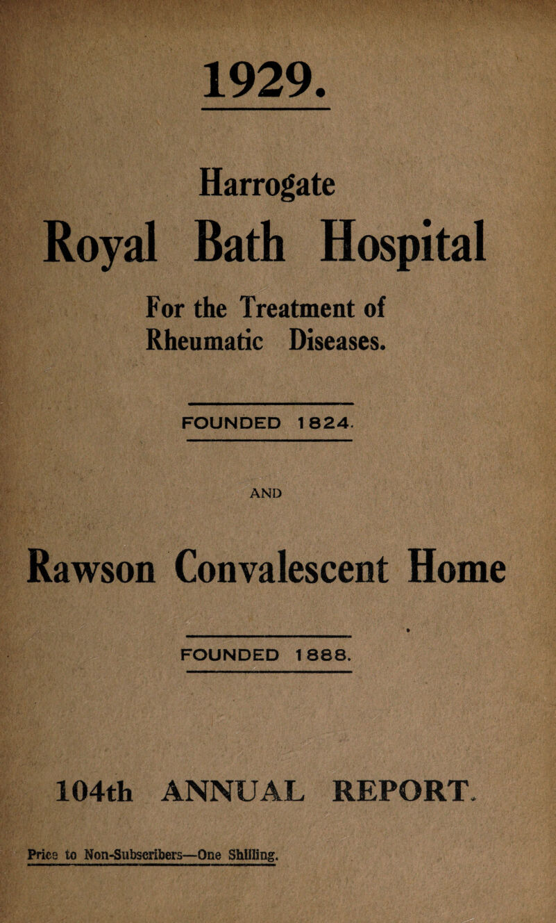 1929 Harrogate Royal Bath Hospital For the Treatment of Rheumatic Diseases. FOUNDED 1824. AND Rawson Convalescent Home FOUNDED 1888. 104th ANNUAL REPORT. Price to Non-Subscribers—One Shilling.