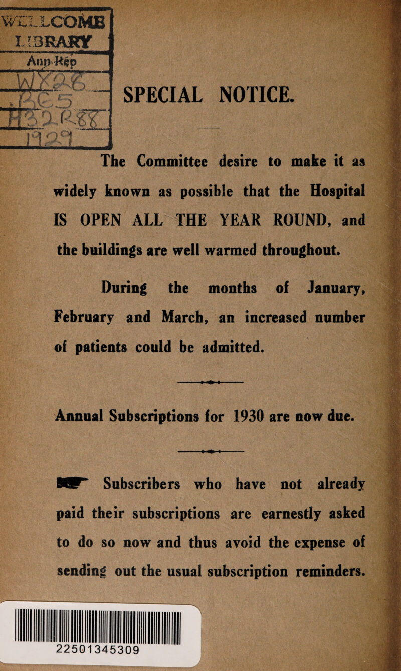 '-E1LCOMB T VZ AnnRcp Va/ xO k JQU^rp. . I rr; r s > y { \ / > zsrp7?~~ I O 13/:^I. SPECIAL NOTICE. The Committee desire to make it as widely known as possible that the Hospital IS OPEN ALL THE YEAR ROUND, and the buildings are well warmed throughout. During the months of January, February and March, an increased number of patients could be admitted. Annual Subscriptions for 1930 are now due. 8ST“ Subscribers who have not already paid their subscriptions are earnestly asked to do so now and thus avoid the expense of sending out the usual subscription reminders. 22501345309