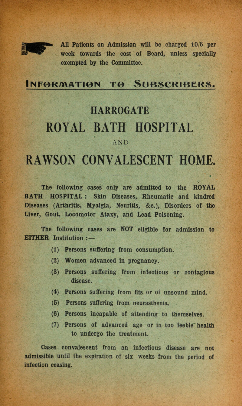 All Patients on Admission will be charged 10/6 per week towards the cost of Board, unless specially exempted by the Committee. I IN F@R AVATI0N TO SUBSCRIBERS. HARROGATE ROYAL BATH HOSPITAL AND RAWSON CONVALESCENT HOME. The following cases only are admitted to the ROYAL BATH HOSPITAL : Skin Diseases, Rheumatic and kindred Diseases (Arthritis, Myalgia, Neuritis, &c.), Disorders of the Liver, Gout, Locomotor Ataxy, and Lead Poisoning. The following cases are NOT eligible for admission to EITHER Institution (1) Persons suffering from consumption. (2) Women advanced in pregnancy. (3) Persons suffering from infectious or contagious disease. (4) Persons suffering from fits or of unsound mind. (5) Persons suffering from neurasthenia. (6) Persons incapable of attending to themselves. (7) Persons of advanced age or in too feeble'health to undergo the treatment. Cases convalescent from an infectious disease are not admissible until the expiration of six weeks from the period of infection ceasing.