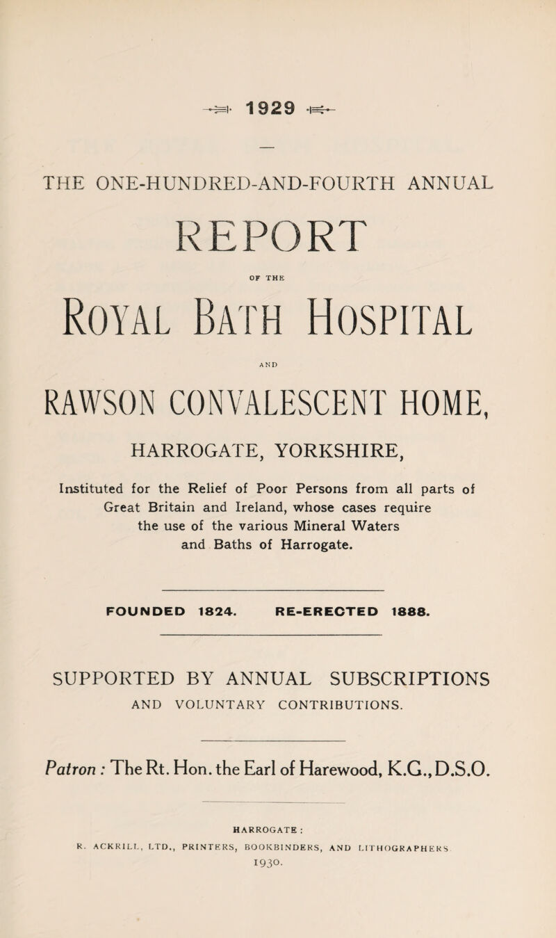 1929 -1^ THE ONE-HUNDRED-AND-FOURTH ANNUAL REPORT OF THE Royal Bath Hospital AND RAWSON CONVALESCENT HOME, HARROGATE, YORKSHIRE, Instituted for the Relief of Poor Persons from all parts of Great Britain and Ireland, whose cases require the use of the various Mineral Waters and Baths of Harrogate. FOUNDED 1824. RE-ERECTED 1888. SUPPORTED BY ANNUAL SUBSCRIPTIONS AND VOLUNTARY CONTRIBUTIONS. Patron : The Rt. Hon. the Earl of Harewood, K.G., D.S.O. HARROGATE: R. ACKRILL, LTD., PRINTERS, BOOKBINDERS, AND LITHOGRAPHERS 1930.