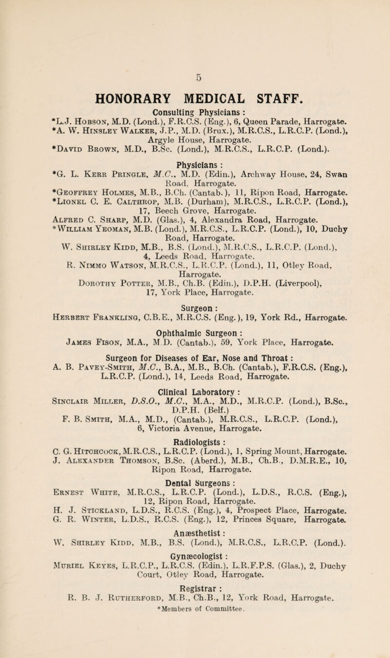 HONORARY MEDICAL STAFF. Consulting Physicians: *L.J. Hobson, M.D. (Lond.), F.R.C.S. (Eng.), 6, Queen Parade, Harrogate. ♦A. W. Hinsley Walker, J.P., M.D. (Brux.), M.R.C.S., L.R.C.P. (Lond.), Argyle House, Harrogate. ♦David Brown, M.D., B.Sc. (Lond.), M.R.C.S., L.R.C.P. (Lond.). Physicians: *G. L. Kerr Pringle, M.C.. M.D. (Edin.), Archway House, 24, Swan Road, Harrogate. ♦Geoffrey Holmes, M.B., B.Ch. (Cantab.), 11, Ripon Road, Harrogate. ♦Lionel C. E. Calthrop, M.B. (Durham), M.R.C.S., L.R.C.P. (Lond.), 17, Beech Grove, Harrogate. Alfred C. Sharp, M.D. (Glas.), 4, Alexandra Road, Harrogate. ♦William Yeoman, M.B. (Lond.), M.R.C.S., L.R.C.P. (Lond.), 10, Duchy Road, Harrogate. W. Shirley Kidd, M.B., B.S. (Lond.), M.R.C.S., L.R.C.P. (Lond.), 4, Leeds Road, Harrogate. R. Nimmo Watson, M.R.C.S., L.R.C.P. (Lond.), 11, Otley Road, Harrogate. Dorothy Potter, M.B., Ch.B. (Edin.), D.P.H. (Liverpool), 17, York Place, Harrogate. Surgeon: Herbert Frankling, C.B.E., M.R.C.S. (Eng.), 19, York Rd., Harrogate. Ophthalmic Surgeon : James Fison, M.A., M.D. (Cantab.), 59, York Place, Harrogate. Surgeon for Diseases of Ear, Nose and Throat: A. B. Pavey-Smith, M.C., B.A., M.B., B.Ch. (Cantab.), F.R.C.S. (Eng.), L.R.C.P. (Lond.), 14, Leeds Road, Harrogate. Clinical Laboratory : Sinclair Miller, D.S.O., M.C., M.A., M.D., M.R.C.P. (Lond.), B.Sc., D.P.H. (Belf.) F. B. Smith, M.A., M.D., (Cantab.), M.R.C.S., L.R.C.P. (Lond.), 6, Victoria Avenue, Harrogate. Radiologists : C. G. Hitchcock, M.R.C.S., L.R.C.P. (Lond.), 1, Spring Mount, Harrogate. J. Alexander Thomson, B.Sc. (Aberd.), M.B., Ch.B., D.M.R.E., 10, Ripon Road, Harrogate. Dental Surgeons : Ernest White, M.R.C.S., L.R.C.P. (Lond.), L.D.S., R.C.S. (Eng.), 12, Ripon Road, Harrogate. H. J. Stickland, L.D.S., R.C.S. (Eng.), 4, Prospect Place, Harrogate. G. R. Winter, L.D.S., R.C.S. (Eng.), 12, Princes Square, Harrogate. Anaesthetist: W. Shirley Kidd, M.B., B.S. (Lond.), M.R.C.S., L.R.C.P. (Lond.). Gynaecologist: Muriel Keyes, L.R.C.P., L.R.C.S. (Edin.), L.R.F.P.S. (Glas.), 2, Duchy Court, Otley Road, Harrogate. Registrar : R. B. J. Rutherford, M.B., Ch.B., 12, York Road, Harrogate. ♦Members of Committee.