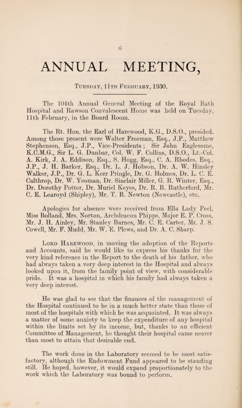 ANNUAL MEETING, Tuesday, 11th February, 1930. The 104th Annual General Meeting of the Royal Bath Hospital and Rawson Convalescent Home was held on Tuesday, 11th February, in the Board Room. The Rt. Hon. the Earl of Harewood, K.G., D.S.O., presided. Among those present were Walter Freeman, Esq., J.P., Matthew Stephenson, Esq., J.P., Vice-Presidents ; Sir John Eaglesome, K.C.M.G., Sir L. G. Dunbar, Col. W. F. Collins, D.S.O., Lt.-Col. A. Kirk, J. A. Eddison, Esq., S. Hogg, Esq., C. A. Rhodes, Esq., J.P., J. H. Barker, Esq., Dr. L. J. Hobson, Dr. A. W. Hinsley Walker, J.P., Dr. G. L. Kerr Pringle, Dr. G. Holmes, Dr. L. C. E. Calthrop, Dr. W. Yeoman, Dr. Sinclair Miller, G. R. Winter, Esq., Dr. Dorothy Potter, Dr. Muriel Keyes, Dr. R. B. Rutherford, Mr. C. E. Learoyd (Shipley), Mr. T. B. Newton (Newcastle), etc. Apologies for absence were received from Ella Lady Peel, Miss Bolland, Mrs. Norton, Archdeacon Phipps, Major E. P. Cross, Mr. J. H. Ainley, Mr. Stanley Barnes, Mr. C. E. Carter, Mr. J. S. Cowell, Mr. F. Mudd, Mr. W. E. Plews, and Dr. A. C. Sharp. Lord Harewood, in moving the adoption of the Reports and Accounts, said he would like to express his thanks for the very kind reference in the Report to the death of his father, who had always taken a very deep interest in the Hospital and always looked upon it, from the family point of view, with considerable pride. It was a hospital in which his family had always taken a very deep interest. He was glad to see that the finances of the management of the Hospital continued to be in a much better state than those of most of the hospitals with which he was acquainted. It was always a matter of some anxiety to keep the expenditure of any hospital within the limits set by its income, but, thanks to an efficient Committee of Management, he thought their hospital came nearer than most to attain that desirable end. The work done in the Laboratory seemed to be most satis¬ factory, although the Endowment Fund appeared to be standing still. He hoped, however, it would expand proportionately to the work which the Laboratory wa3 bound to perform.