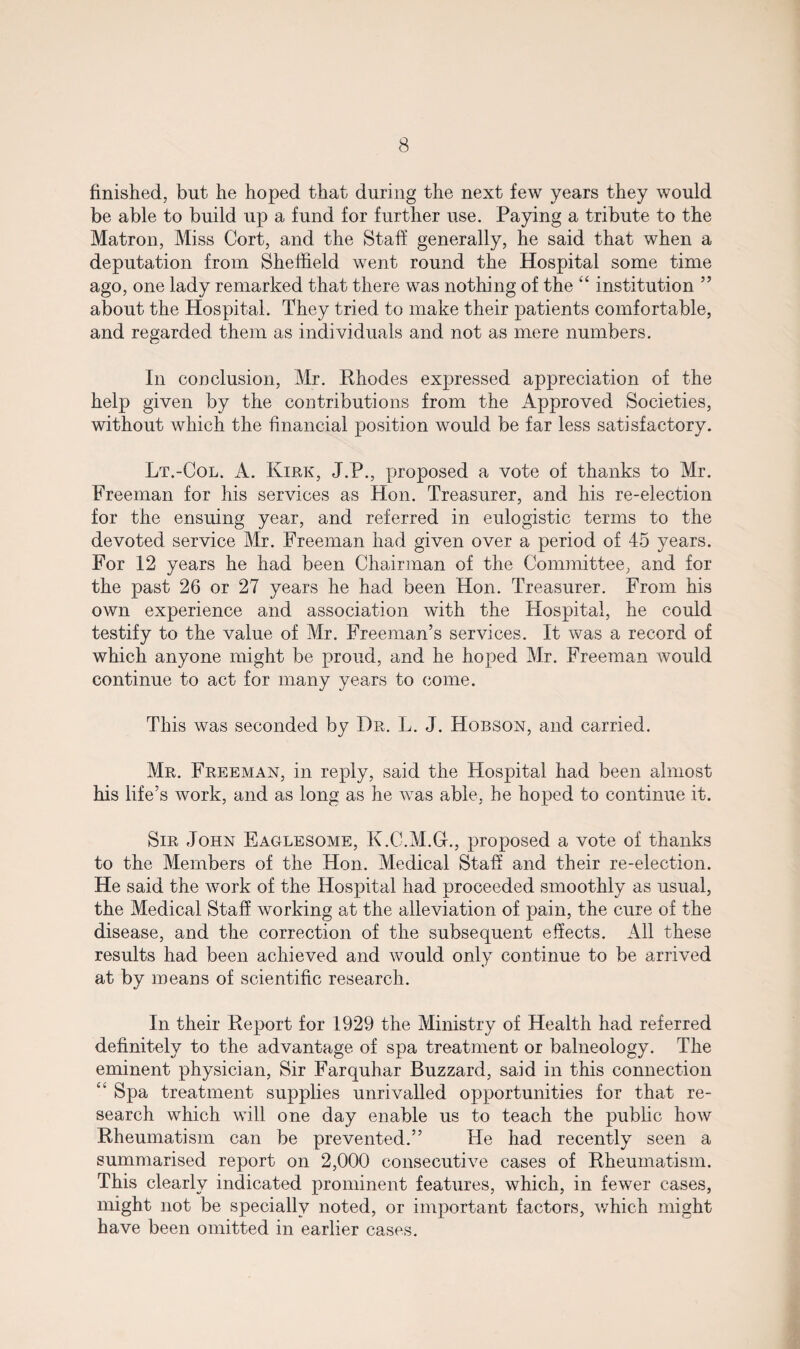 finished, but he hoped that during the next few years they would be able to build up a fund for further use. Paying a tribute to the Matron, Miss Cort, and the Staff generally, he said that when a deputation from Sheffield went round the Hospital some time ago, one lady remarked that there was nothing of the “ institution ” about the Hospital. They tried to make their patients comfortable, and regarded them as individuals and not as mere numbers. In conclusion, Mr. Rhodes expressed appreciation of the help given by the contributions from the Approved Societies, without which the financial position would be far less satisfactory. Lt.-Col. A. Kirk, J.P., proposed a vote of thanks to Mr. Freeman for his services as Hon. Treasurer, and his re-election for the ensuing year, and referred in eulogistic terms to the devoted service Mr. Freeman had given over a period of 45 years. For 12 years he had been Chairman of the Committee, and for the past 26 or 27 years he had been Hon. Treasurer. From his own experience and association with the Hospital, he could testify to the value of Mr. Freeman’s services. It was a record of which anyone might be proud, and he hoped Mr. Freeman would continue to act for many years to come. This was seconded by Dr. L. J. Hobson, and carried. Mr. Freeman, in reply, said the Hospital had been almost his life’s work, and as long as he was able, he hoped to continue it. Sir John Eaglesome, K.C.M.GL, proposed a vote of thanks to the Members of the Hon. Medical Staff and their re-election. He said the work of the Hospital had proceeded smoothly as usual, the Medical Staff working at the alleviation of pain, the cure of the disease, and the correction of the subsequent effects. All these results had been achieved and would only continue to be arrived at by means of scientific research. In their Report for 1929 the Ministry of Health had referred definitely to the advantage of spa treatment or balneology. The eminent physician, Sir Farquhar Buzzard, said in this connection “ Spa treatment supplies unrivalled opportunities for that re¬ search which will one day enable us to teach the public how Rheumatism can be prevented.” He had recently seen a summarised report on 2,000 consecutive cases of Rheumatism. This clearly indicated prominent features, which, in fewer cases, might not be specially noted, or important factors, which might have been omitted in earlier cases.