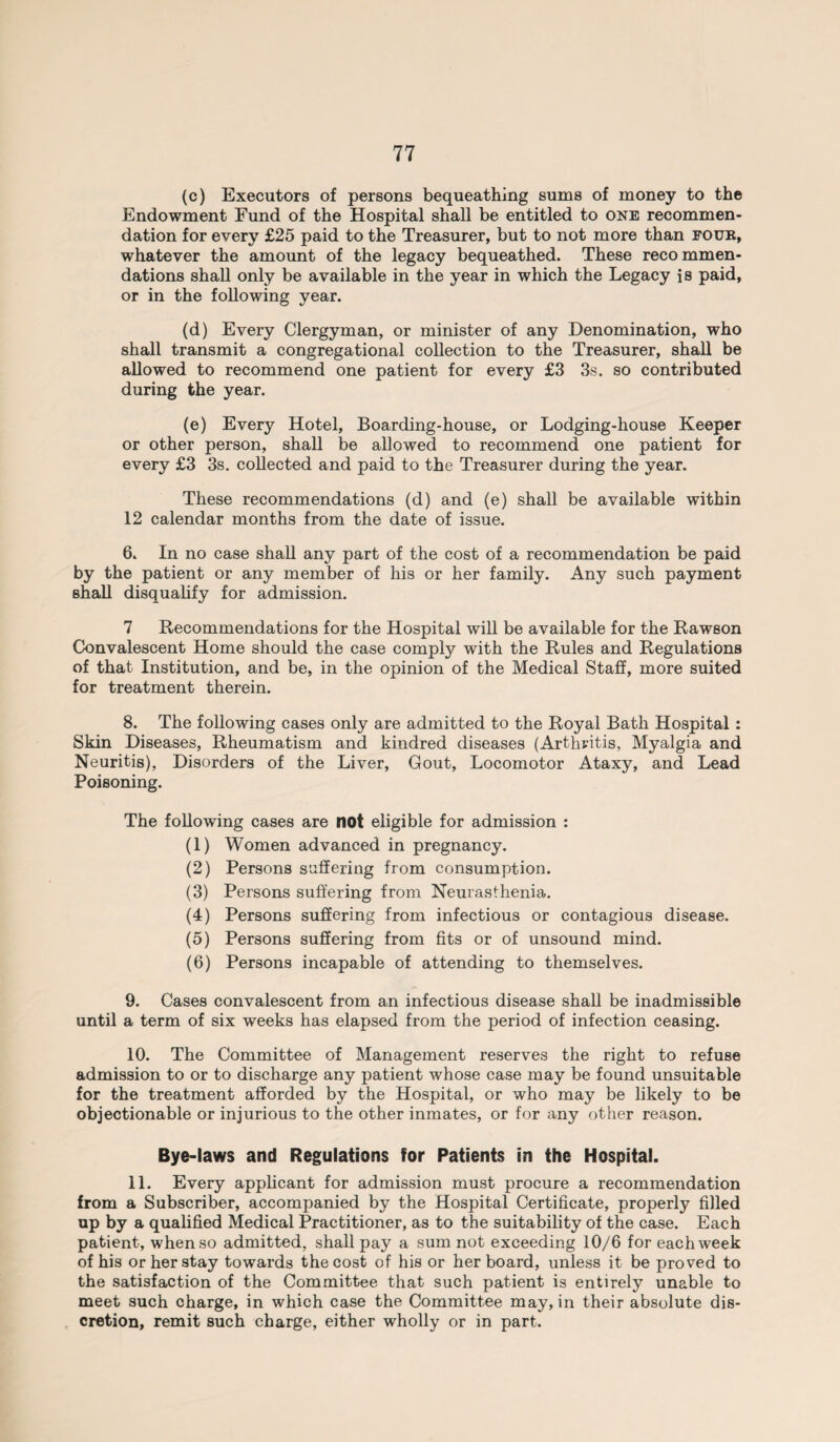 (c) Executors of persons bequeathing sums of money to the Endowment Fund of the Hospital shall be entitled to one recommen¬ dation for every £25 paid to the Treasurer, but to not more than four, whatever the amount of the legacy bequeathed. These recommen¬ dations shall only be available in the year in which the Legacy is paid, or in the following year. (d) Every Clergyman, or minister of any Denomination, who shall transmit a congregational collection to the Treasurer, shall be allowed to recommend one patient for every £3 3s. so contributed during the year. (e) Every Hotel, Boarding-house, or Lodging-house Keeper or other person, shall be allowed to recommend one patient for every £3 3s. collected and paid to the Treasurer during the year. These recommendations (d) and (e) shall be available within 12 calendar months from the date of issue. 6. In no case shall any part of the cost of a recommendation be paid by the patient or any member of his or her family. Any such payment shall disqualify for admission. 7 Recommendations for the Hospital will be available for the Rawson Convalescent Home should the case comply with the Rules and Regulations of that Institution, and be, in the opinion of the Medical Staff, more suited for treatment therein. 8. The following cases only are admitted to the Royal Bath Hospital : Skin Diseases, Rheumatism and kindred diseases (Arthritis, Myalgia and Neuritis), Disorders of the Liver, Gout, Locomotor Ataxy, and Lead Poisoning. The following cases are not eligible for admission : (1) Women advanced in pregnancy. (2) Persons suffering from consumption. (3) Persons suffering from Neurasthenia. (4) Persons suffering from infectious or contagious disease. (5) Persons suffering from fits or of unsound mind. (6) Persons incapable of attending to themselves. 9. Cases convalescent from an infectious disease shall be inadmissible until a term of six weeks has elapsed from the period of infection ceasing. 10. The Committee of Management reserves the right to refuse admission to or to discharge any patient whose case may be found unsuitable for the treatment afforded by the Hospital, or who may be likely to be objectionable or injurious to the other inmates, or for any other reason. Bye-laws and Regulations for Patients in the Hospital. 11. Every applicant for admission must procure a recommendation from a Subscriber, accompanied by the Hospital Certificate, properly filled up by a qualified Medical Practitioner, as to the suitability of the case. Each patient, when so admitted, shall pay a sum not exceeding 10/6 for each week of his or her stay towards the cost of his or her board, unless it be proved to the satisfaction of the Committee that such patient is entirely unable to meet such charge, in which case the Committee may, in their absolute dis¬ cretion, remit such charge, either wholly or in part.