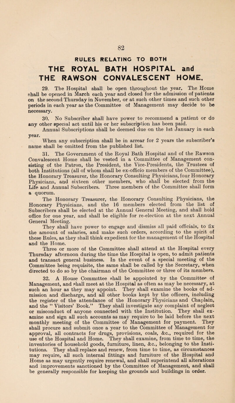 RULES RELATING TO BOTH THE ROYAL BATH HOSPITAL and THE RAWSON CONVALESCENT HOME. 29. The Hospital shall be open throughout the year. The Home shall be opened in March each year and closed for the admission of patients on the second Thursday in November, or at such other times and such other periods in each year as the Committee of Management may decide to be necessary. 30. No Subscriber shall have power to recommend a patient or do any other special act until his or her subscription lias been paid. Annual Subscriptions shall be deemed due on the 1st January in each year. When any subscription shall be in arrear for 2 years the subscriber’s name shall be omitted from the published list. 31. The Government of the Royal Bath Hospital and of the Rawson Convalescent Home shall be vested in a Committee of Management con¬ sisting of the Patron, the President, the Vice-Presidents, the Trustees of both Institutions (all of whom shall be ex-officio members of the Committee), the Honorary Treasurer, the Honorary Consulting Physicians, four Honorary Physicians, and sixteen other members, who shall be elected from the Life and Annual Subscribers. Three members of the Committee shall form a quorum. The Honorary Treasurer, the Honorary Consulting Physicians, the Honorary Physicians, and the 16 members elected from the list of Subscribers shall be elected at the Annual General Meeting, and shall hold office for one year, and shall be eligible for re-election at the next Annual General Meeting. They shall have power to engage and dismiss all paid officials, to fix the amount of salaries, and make such orders, according to the spirit of these Rules, as they shall think expedient for the management of the Hospital and the Home. Three or more of the Committee shall attend at the Hospital every Thursday afternoon during the time the Hospital is open, to admit patients and transact general business. In the event of a special meeting of the Committee being requisite, the same shall be called by the Secretary, when directed to do so by the chairman of the Committee or three of its members. 32. A House Committee shall be appointed by the Committee of Management, and shall meet at the Hospital as often as may be necessary, at such an hour as they may appoint. They shall examine the books of ad¬ mission and discharge, and all other books kept by the officers, including the register of the attendance of the Honorary Physicians and Chaplain, and the “ Visitors’ Book.” They shall investigate any complaint of neglect or misconduct of anyone connected with the Institution. They shall ex¬ amine and sign all such accounts as may require to be laid before the next monthly meeting of the Committee of Management for payment. They shall procure and submit once a year to the Committee of Management for approval, all contracts for drugs, provisions, coals, &c., required for the use of the Hospital and Home. They shall examine, from time to time, the inventories of household goods, furniture, linen, &e., belonging to the Insti¬ tutions. They shall replace and renew, from time to time, as circumstances may require, all such internal fittings and furniture of the Hospital and Home as may urgently require renewal, and shall superintend all alterations and improvements sanctioned by the Committee of Management, and shall be generally responsible for keeping the grounds and buildings in order.