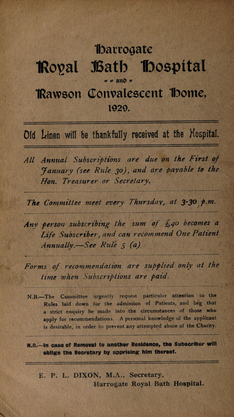 IbaiTogate IRo^al $5atb Ibospttal « et anD 9 IRawson Convalescent Ibome, 1920. Old Linen will be thankfully received at the Hospital. All Annual Subscriptions are due on the First of January (see Rule 30), and are payable to the Hon. Treasurer or Secretary. The Committee meet every Thursday, at 3~3° pni. Any person subscribing the sum of £40 becomes a Life Subscriber f and can recommend One Patient Annually.—See Rule 5 (a) Forms of recommendation are supplied only at the time when Subscriptions are paid. N.B.—The Committee urgently request particular attention to the Rules laid down for the admission of Patients, and beg that a strict enquiry be made into the circumstances of those who apply for recommendations. A personal knowledge of the applicant is desirable, in order to prevent any attempted abuse of the Charity. N.B.—In case of Removal to another Residence, the Subscriber will oblige the Secretary by apprising him thereof. E. P. L. DIXON, M.A., Secretary, Harrogate Royal Rath Hospital. •V