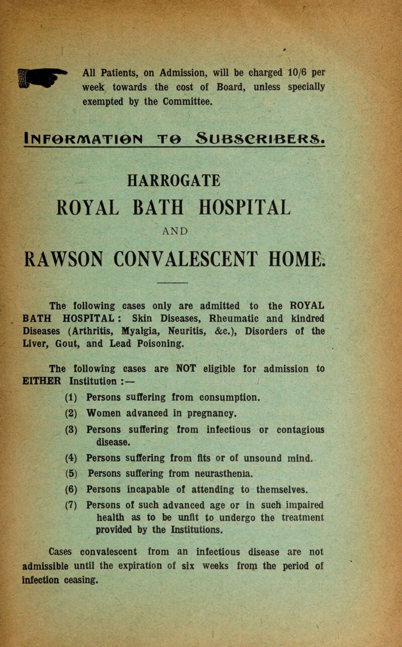 All Patients, on Admission, will be charged 10/6 per week towards the cost of Board, unless specially exempted by the Committee. Inf0r/x\atiqn Te Subscribers. HARROGATE ROYAL BATH HOSPITAL AND RAWSON CONVALESCENT HOME. The following cases only are admitted to the ROYAL BATH HOSPITAL : Skin Diseases, Rheumatic and kindred Diseases (Arthritis, Myalgia, Neuritis, &c.), Disorders of the Liver, Gout, and Lead Poisoning. The following cases are NOT eligible for admission to EITHER Institution :— (1) Persons suffering from consumption. (2) Women advanced in pregnancy. (3) Persons suffering from infectious or contagious disease. (4) Persons suffering from fits or of unsound mind. (5) Persons suffering from neurasthenia. (6) Persons incapable of attending to themselves. (7) Persons of such advanced age or in such impaired health as to be unfit to undergo the treatment provided by the Institutions. Cases convalescent from an infectious disease are not admissible until the expiration of six weeks from the period of infection ceasing.