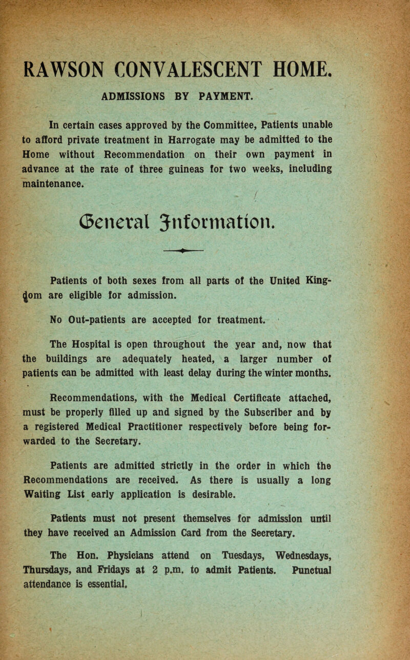 RAWSON CONVALESCENT HOME. ADMISSIONS BY PAYMENT. In certain cases approved by the Committee, Patients unable to afford private treatment in Harrogate may be admitted to the Home without Recommendation on their own payment in advance at the rate of three guineas for two weeks, including maintenance. I (General information. Patients of both sexes from all parts of the United King¬ dom are eligible for admission. No Out-patients are accepted for treatment. f The Hospital is open throughout the year and, now that the buildings are adequately heated, a larger number of patients can be admitted with least delay during the winter months. Recommendations, with the Medical Certificate attached, must be properly filled up and signed by the Subscriber and by a registered Medical Practitioner respectively before being for¬ warded to the Secretary. Patients are admitted strictly in the order in which the Recommendations are received. As there is usually a long Waiting List early application is desirable. Patients must not present themselves for admission until they have received an Admission Card from the Secretary. The Hon. Physicians attend on Tuesdays, Wednesdays, Thursdays, and Fridays at 2 p.m, to admit Patients. Punctual attendance is essential.