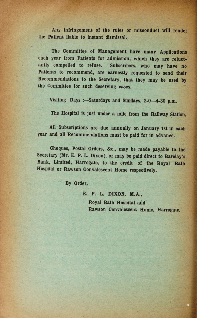 Any infringement of the rules or misconduct will render the Patient liable to instant dismissal. The Committee of Management have many Applications each year from Patients for admission, which they are reluct¬ antly compelled to refuse. Subscribers, who may have no Patients to recommend, are earnestly requested to send their Recommendations to the Secretary, that they may be used by the Committee for such deserving cases. Visiting Days -.—Saturdays and Sundays, 2-0—4-30 p.m. The Hospital is just under a mile from the Railway Station. AH Subscriptions are due annually on January 1st in each year and all Recommendations must be paid for in advance. Cheques, Postal Orders, &c., may be made payable to the Secretary (Mr. E. P. L. Dixon), or may be paid direct to Barclay’s Bank, Limited, Harrogate, to the credit of the Royal Bath Hospital or Rawson Convalescent Home respectively. By Order, E. P. L. DIXON, M.A., Royal Bath Hospital and Rawson Convalescent Home, Harrogate.