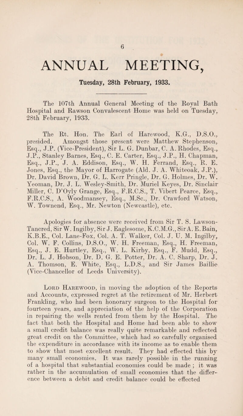 ANNUAL MEETING, Tuesday, 28th February, 1933. The 107th Annual General Meeting of the Royal Bath Hospital and Rawson Convalescent Home was held on Tuesday, 28th February, 1933. The Rt. Hon. The Earl of Harewood, K.G., D.S.O., presided. Amongst those present were Matthew Stephenson, Esq., J.P. (Vice-President), Sir L. G. Dunbar, C. A. Rhodes, Esq., J. P., Stanley Barnes, Esq., C. E. Carter, Esq., J.P., H. Chapman, Esq., J.P., J. A. Eddison, Esq., W. H. Ferrand, Esq., R. E. Jones, Esq., the Mayor of Harrogate (Aid. J. A. Whiteoak, J.P.), Dr. David Brown, Dr. G. L. Kerr Pringle, Dr. G. Holmes, Dr. W. Yeoman, Dr. J. L. Wesley-Smith, Dr. Muriel Keyes, Dr. Sinclair Miller, C. D’Oyly Grange, Esq., F.R.C.S., T. Vibert Pearce, Esq., F.R.C.S., A. Woodmansey, Esq., M.Sc., Dr. Crawford Watson, W. Townend, Esq., Mr. Newton (Newcastle), etc. Apologies for absence were received from Sir T. S. Lawson- Tancred, Sir W. Ingilby, Sir J. Eaglesome, K.C.M.G., Sir A. E. Bain, K. B.E., Col. Lane-Fox, Col. A. T. Walker, Col. J. U. M. Ingilby, Col. W. F. Collins, D.S.O., W. H. Freeman, Esq., H. Freeman, Esq., J. E. Hurtley, Esq., W. L. Kirby, Esq., F. Mudd, Esq., Dr. L. J. Hobson, Dr. D. G. E. Potter, Dr. A. C. Sharp, Dr. J. A. Thomson, E. White, Esq., L.D.S., and Sir James Baillie (Vice-Chancellor of Leeds University). Lord Harewood, in moving the adoption of the Reports and Accounts, expressed regret at the retirement of Mr. Herbert Frankling, who had been honorary surgeon to the Hospital for fourteen years, and appreciation of the help of the Corporation in repairing the wells rented from them by the Hospital. The fact that both the Hospital and Home had been able to show a small credit balance was really quite remarkable and reflected great credit on the Committee, which had so carefully organised the expenditure in accordance with its income as to enable them to show that most excellent result. They had effected this by many small economies. It was rarely possible in the running of a hospital that substantial economies could be made ; it was rather in the accumulation of small economies that the differ¬ ence between a debit and credit balance could be effected