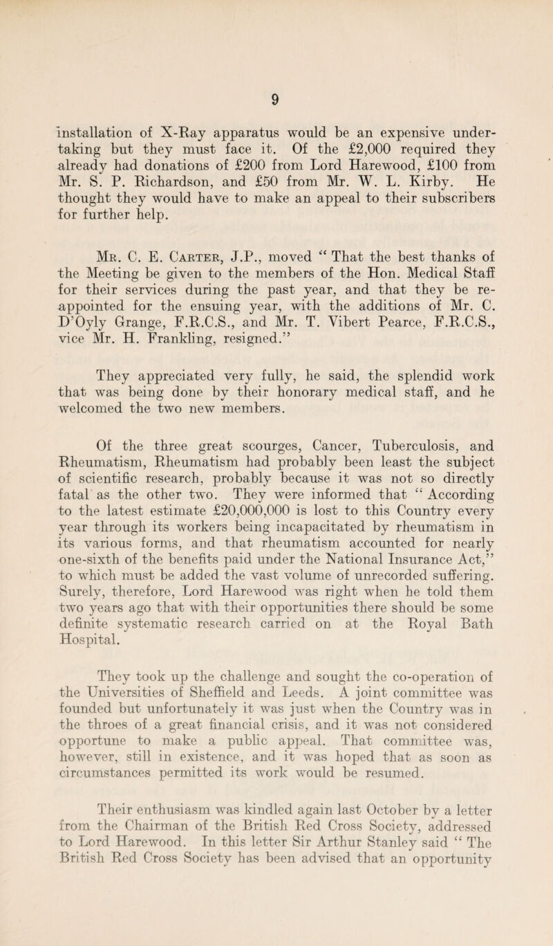 installation of X-Ray apparatus would be an expensive under¬ taking but they must face it. Of the £2,000 required they already had donations of £200 from Lord Hare wood, £100 from Mr. S. P. Richardson, and £50 from Mr. W. L. Kirby. He thought they would have to make an appeal to their subscribers for further help. Mr. C. E. Carter, J.P., moved “ That the best thanks of the Meeting be given to the members of the Hon. Medical Staff for their services during the past year, and that they be re¬ appointed for the ensuing year, with the additions of Mr. C. D'Oyly Grange, F.R.C.S., and Mr. T. Vibert Pearce, F.R.C.S., vice Mr. H. Frankling, resigned.” They appreciated very fully, he said, the splendid work that was being done by their honorary medical staff, and he welcomed the two new members. Of the three great scourges, Cancer, Tuberculosis, and Rheumatism, Rheumatism had probably been least the subject of scientific research, probably because it was not so directly fatal as the other two. They were informed that “ According to the latest estimate £20,000,000 is lost to this Country every year through its workers being incapacitated by rheumatism in its various forms, and that rheumatism accounted for nearly one-sixth of the benefits paid under the National Insurance Act,” to which must be added the vast volume of unrecorded suffering. Surely, therefore, Lord Harewood was right when he told them two years ago that with their opportunities there should be some definite systematic research carried on at the Royal Bath Hospital. They took up the challenge and sought the co-operation of the Universities of Sheffield and Leeds. A joint committee was founded but unfortunately it was just when the Country was in the throes of a great financial crisis, and it was not considered opportune to make a public appeal. That committee was, however, still in existence, and it was hoped that as soon as circumstances permitted its work would be resumed. Their enthusiasm was kindled again last October by a letter from the Chairman of the British Red Cross Society, addressed to Lord Harewood. In this letter Sir Arthur Stanley said ‘4 The British Red Cross Society has been advised that an opportunity