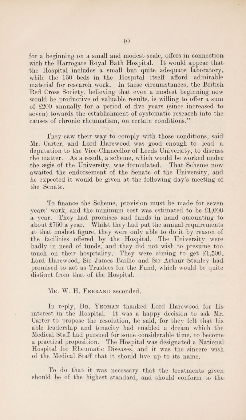 for a beginning on a small and modest scale, offers in connection' with the Harrogate Royal Bath Hospital. It would appear that the Hospital includes a small but quite adequate laboratory,, while the 150 beds in the Hospital itself afford admirable material for research work. In these circumstances, the British Red Cross Society, believing that even a modest beginning now would be productive of valuable results, is willing to offer a sum of £200 annually for a period of five years (since increased to seven) towards the establishment of systematic research into the causes of chronic rheumatism, on certain conditions.” They saw their way to comply with those conditions, said Mr. Carter, and Lord Harewood was good enough to lead a deputation to the Vice-Chancellor of Leeds University, to discuss, the matter. As a result, a scheme, which would be worked under the aegis of the University, was formulated. That Scheme now awaited the endorsement of the Senate of the University, and he expected it would be given at the following day’s meeting of the Senate. To finance the Scheme, provision must be made for seven years’ work, and the minimum cost was estimated to be £1,000 a year. They had promises and funds in hand amounting to about £750 a year. Whilst they had put the annual requirements at that modest figure, they were only able to do it by reason of the facilities offered by the Hospital. The University were badly in need of funds, and they did not wish to presume too much on their hospitality. They were aiming to get £1,500.. Lord Harewood, Sir James Baillie and Sir Arthur Stanley had promised to act as Trustees for the Fund, which would be quite distinct from that of the Hospital. Mr. W. H. Ferrand seconded. In reply, Dr. Yeoman thanked Lord Harewood for his; interest in the Hospital. It was a happy decision to ask Mr. Carter to propose the resolution, he said, for they felt that his able leadership and tenacity had enabled a dream which the Medical Staff had pursued for some considerable time, to become a practical proposition. The Hospital was designated a National Hospital for Rheumatic Diseases, and it was the sincere wish of the Medical Staff that it should live up to its name. To do that it was necessary that the treatments given should be of the highest standard, and should conform to the