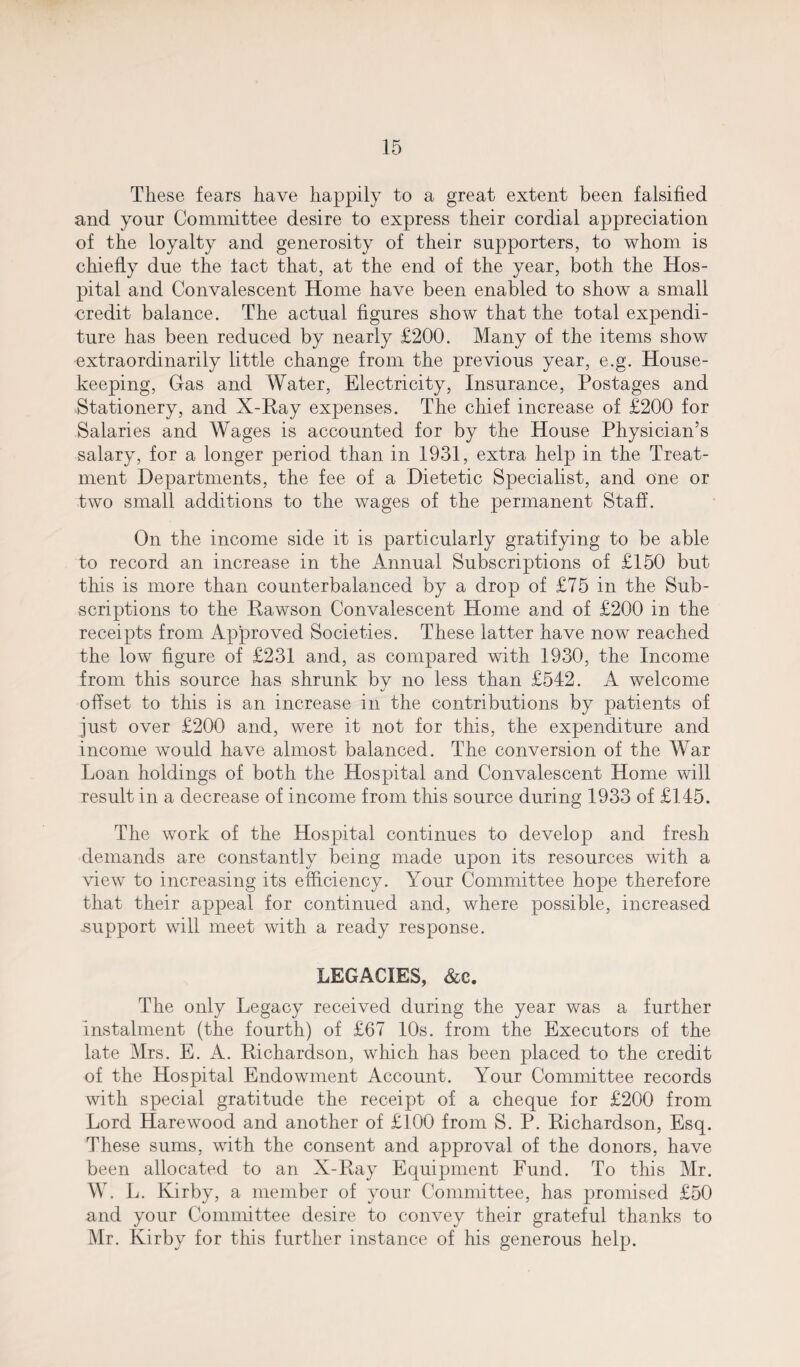 These fears have happily to a great extent been falsified and your Committee desire to express their cordial appreciation of the loyalty and generosity of their supporters, to whom is chiefly due the tact that, at the end of the year, both the Hos¬ pital and Convalescent Home have been enabled to show a small -credit balance. The actual figures show that the total expendi¬ ture has been reduced by nearly £200. Many of the items show extraordinarily little change from the previous year, e.g. House¬ keeping, Gas and Water, Electricity, Insurance, Postages and Stationery, and X-Ray expenses. The chief increase of £200 for Salaries and Wages is accounted for by the House Physician’s salary, for a longer period than in 1931, extra help in the Treat¬ ment Departments, the fee of a Dietetic Specialist, and one or two small additions to the wages of the permanent Staff. On the income side it is particularly gratifying to be able to record an increase in the Annual Subscriptions of £150 but this is more than counterbalanced by a drop of £75 in the Sub¬ scriptions to the Rawson Convalescent Home and of £200 in the receipts from Approved Societies. These latter have now reached the low figure of £231 and, as compared with 1930, the Income from this source has shrunk bv no less than £542. A welcome offset to this is an increase in the contributions by patients of just over £200 and, were it not for this, the expenditure and income would have almost balanced. The conversion of the War Loan holdings of both the Hospital and Convalescent Home will result in a decrease of income from this source during 1933 of £145. The work of the Hospital continues to develop and fresh demands are constantly being made upon its resources with a view to increasing its efficiency. Your Committee hope therefore that their appeal for continued and, where possible, increased .support will meet with a ready response. LEGACIES, &c. The only Legacy received during the year was a further instalment (the fourth) of £67 10s. from the Executors of the late Mrs. E. A. Richardson, which has been placed to the credit of the Hospital Endowment Account. Your Committee records with special gratitude the receipt of a cheque for £200 from Lord Harewood and another of £100 from S. P. Richardson, Esq. These sums, with the consent and approval of the donors, have been allocated to an X-Ray Equipment Fund. To this Mr. W. L. Kirby, a member of your Committee, has promised £50 and your Committee desire to convey their grateful thanks to Mr. Kirby for this further instance of his generous help.