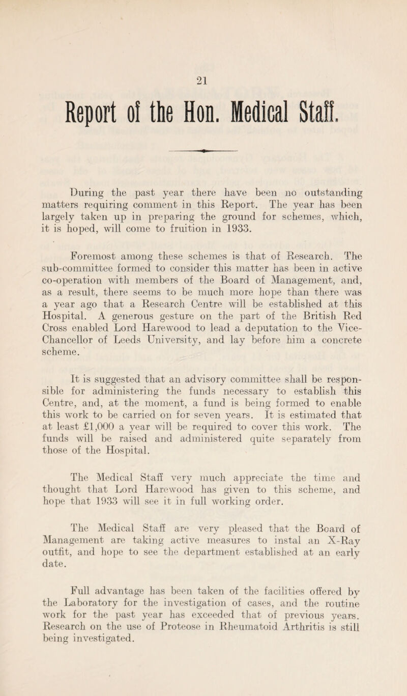 Report o! the Hon. Medical Staff. During the past year there have been no outstanding matters requiring comment in this Report. The year has been largely taken up in preparing the ground for schemes, which, it is hoped, will come to fruition in 1933. Foremost among these schemes is that of Research. The sub-committee formed to consider this matter has been in active co-operation with members of the Board of Management, and, as a result, there seems to be much more hope than there was a year ago that a Research Centre will be established at this Hospital. A generous gesture on the part of the British Red Cross enabled Lord Harewood to lead a deputation to the Vice- Chancellor of Leeds University, and lay before him a concrete scheme. It is suggested that an advisory committee shall be respon¬ sible for administering the funds necessary to establish this Centre, and, at the moment, a fund is being formed to enable this work to be carried on for seven years. It is estimated that at least £1,000 a year will be required to cover this work. The funds will be raised and administered quite separately from those of the Hospital. The Medical Staff very much appreciate the time and thought that Lord Harewood has given to this scheme, and hope that 1933 will see it in full working order. The Medical Stall are very pleased that the Board of Management are taking active measures to instal an X-Ray outfit, and hope to see the department established at an early date. Full advantage has been taken of the facilities offered by the Laboratory for the investigation of cases, and the routine work for the past year has exceeded that of previous years. Research on the use of Proteose in Rheumatoid Arthritis is still being investigated.