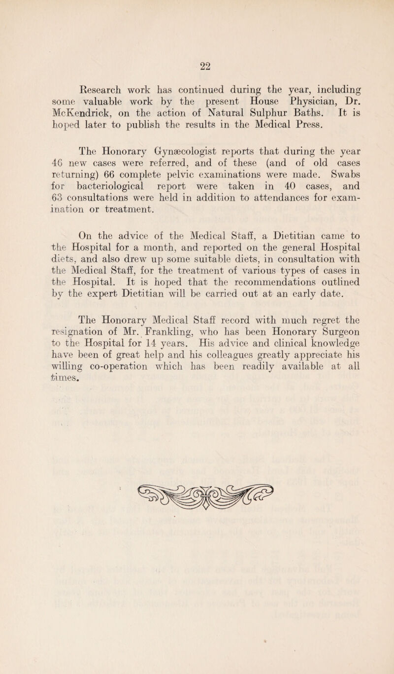 Research work has continued during the year, including some valuable work by the present House Physician, Dr. McKendrick, on the action of Natural Sulphur Baths. It is hoped later to publish the results in the Medical Press. The Honorary Gynaecologist reports that during the year 46 new cases were referred, and of these (and of old cases returning) 66 complete pelvic examinations were made. Swabs for bacteriological report were taken in 40 cases, and 63 consultations were held in addition to attendances for exam¬ ination or treatment. On the advice of the Medical Staff, a Dietitian came to the Hospital for a month, and reported on the general Hospital diets, and also drew up some suitable diets, in consultation with the Medical Staff, for the treatment of various types of cases in the Hospital. It is hoped that the recommendations outlined by the expert Dietitian will be carried out at an early date. The Honorary Medical Staff record with much regret the resignation of Mr. Frankling, who has been Honorary Surgeon to the Hospital for 14 years. His advice and clinical knowledge have been of great help and his colleagues greatly appreciate his willing co-operation which has been readily available at all times.