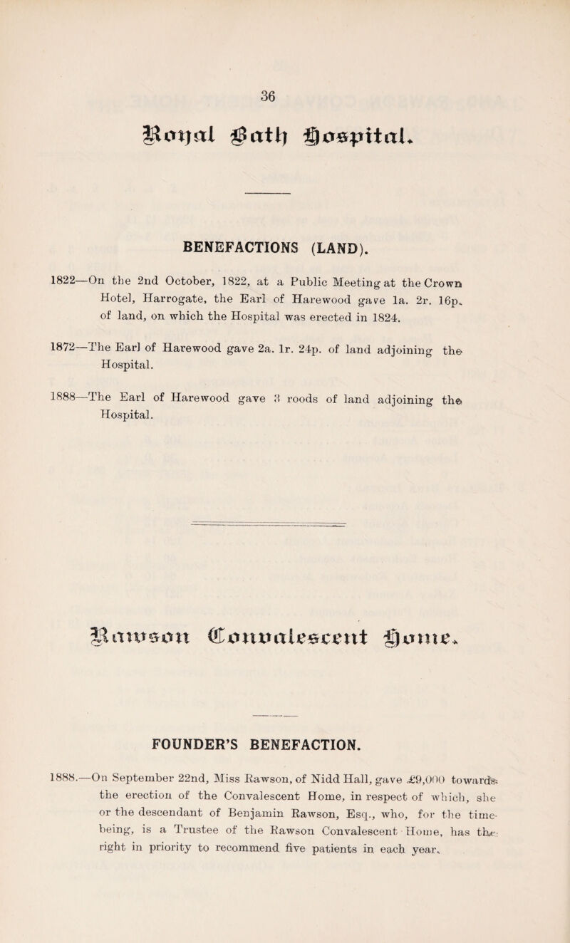 |Unjal $atl) Ifyo&pitaL BENEFACTIONS (LAND). 1822 On the 2nd October, 1822, at a Public Meeting at the Crown Hotel, Harrogate, the Earl of Hare wood gave la. 2r. 16p. of land, on which the Hospital was erected in 1824. 1872—The Earl of Harewood gave 2a. lr. 24p. of land adjoining the Hospital. 1888—The Earl of Harewood gave 3 roods of land adjoining the Hospital. Hiinrsott CiMumSe©i;cut i'jumc. FOUNDER’S BENEFACTION. 1888.—On September 22nd, Miss Rawson, of Nidd Hall, gave ,£9,000 towards? the erection of the Convalescent Home, in respect of which, she or the descendant of Benjamin Rawson, Esq., who, for the time¬ being, is a Trustee of the Rawson Convalescent Home, has the right in priority to recommend five patients in each year.