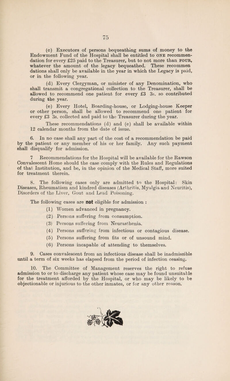 (c) Executors of persons bequeathing sums of money to the Endowment Fund of the Hospital shall be entitled to one recommen¬ dation for every £25 paid to the Treasurer, but to not more than four, whatever the amount of the legacy bequeathed. These recommen dations shall only be available in the year in which the Legacy is paid, or in the following year. (d) Every Clergyman, or minister of any Denomination, who shall transmit a congregational collection to the Treasurer, shall be allowed to recommend one patient for every £3 3s. so contributed during the year. (e) Every Hotel, Boarding-house, or Lodging-house Keeper or other person, shall be allowed to recommend one patient for every £3 3s. collected and paid to the Treasurer during the year. These recommendations (d) and (e) shall be available within 12 calendar months from the date of issue. 6. In no case shall any part of the cost of a recommendation be paid by the patient or any member of his or her family. Any such payment shall disqualify for admission. 7 Recommendations for the Hospital will be available for the Rawson Convalescent Home should the case comply with the Rules and Regulations of that Institution, and be, in the opinion of the Medical Staff, more suited for treatment therein. 8. The following cases only are admitted to the Hospital: Skin Diseases, Rheumatism and kindred diseases (Arthritis, Myalgia and Neuritis), Disorders of the Liver, Gout and Lead Poisoning. The following cases are not eligible for admission : (1) Women advanced in pregnancy. (2) Persons suffering from consumption. (3) Persons suffering from Neurasthenia. (4) Persons suffering from infectious or contagious disease. (5) Persons suffering from fits or of unsound mind. (6) Persons incapable of attending to themselves. 9. Cases convalescent from an infectious disease shall be inadmissible until a term of six weeks has elapsed from the period of infection ceasing. 10. The Committee of Management reserves the right to refuse admission to or to discharge any patient whose case may be found unsuitable for the treatment afforded by the Hospital, or who may be likely to be objectionable or injurious to the other inmates, or for any other reason.