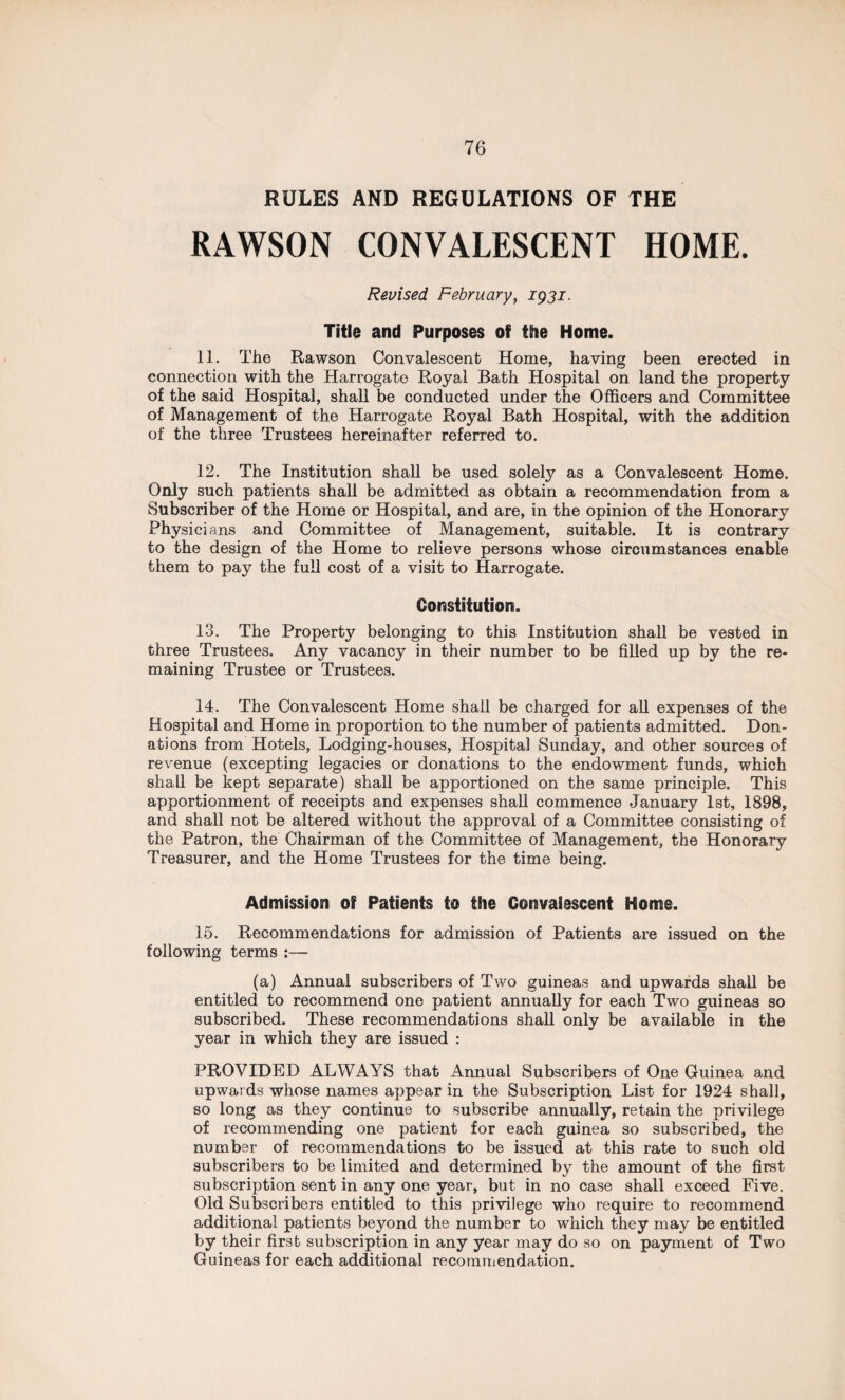 RULES AND REGULATIONS OF THE RAWSON CONVALESCENT HOME. Revised. February, 1931. Title and Purposes of the Home. 11. The Rawson Convalescent Home, having been erected in connection with the Harrogate Royal Bath Hospital on land the property of the said Hospital, shall be conducted under the Officers and Committee of Management of the Harrogate Royal Bath Hospital, with the addition of the three Trustees hereinafter referred to. 12. The Institution shall be used solely as a Convalescent Home. Only such patients shall be admitted as obtain a recommendation from a Subscriber of the Home or Hospital, and are, in the opinion of the Honorary Physicians and Committee of Management, suitable. It is contrary to the design of the Home to relieve persons whose circumstances enable them to pay the full cost of a visit to Harrogate. Constitution. 13. The Property belonging to this Institution shall be vested in three Trustees. Any vacancy in their number to be filled up by the re¬ maining Trustee or Trustees. 14. The Convalescent Home shall be charged for all expenses of the Hospital and Home in proportion to the number of patients admitted. Don¬ ations from Hotels, Lodging-houses, Hospital Sunday, and other sources of revenue (excepting legacies or donations to the endowment funds, which shall be kept separate) shall be apportioned on the same principle. This apportionment of receipts and expenses shall commence January 1st, 1898, and shall not be altered without the approval of a Committee consisting of the Patron, the Chairman of the Committee of Management, the Honorary Treasurer, and the Home Trustees for the time being. Admission of Patients to the Convalescent Home. 15. Recommendations for admission of Patients are issued on the following terms :— (a) Annual subscribers of Two guineas and upwards shall be entitled to recommend one patient annually for each Two guineas so subscribed. These recommendations shall only be available in the year in which they are issued : PROVIDED ALWAYS that Annual Subscribers of One Guinea and upwards whose names appear in the Subscription List for 1924 shall, so long as they continue to subscribe annually, retain the privilege of recommending one patient for each guinea so subscribed, the number of recommendations to be issued at this rate to such old subscribers to be limited and determined by the amount of the first subscription sent in any one year, but in no case shall exceed Five. Old Subscribers entitled to this privilege who require to recommend additional patients beyond the number to which they may be entitled by their first subscription in any year may do so on payment of Two Guineas for each additional recommendation.