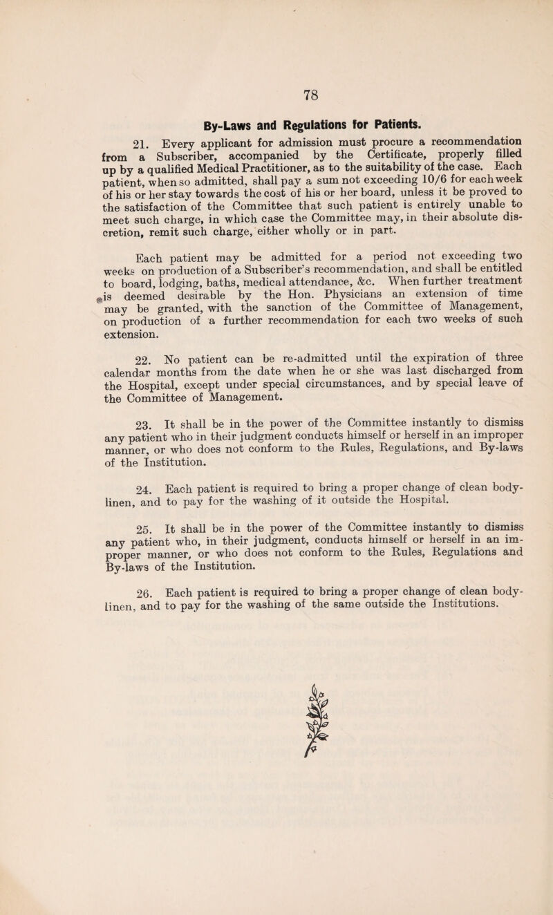 By-Laws and Regulations for Patients. 21. Every applicant for admission must procure a recommendation from a Subscriber, accompanied by the Certificate, properly filled up by a qualified Medical Practitioner, as to the suitability of the case. Each patient, when so admitted, shall pay a sum not exceeding 10/6 for each week of his or her stay towards the cost of his or her board, unless it be proved to the satisfaction of the Committee that such patient is entirely unable to meet such charge, in which case the Committee may, in their absolute dis¬ cretion, remit such charge, either wholly or in part. Each patient may be admitted for a period not exceeding two weeks on production of a Subscriber’s recommendation, and shall be entitled to board, lodging, baths, medical attendance, &c. When further treatment j*is deemed desirable by the Hon. Physicians an extension of time may be granted, with the sanction of the Committee of Management, on production of a further recommendation for each two weeks of such extension. 22. No patient can be re-admitted until the expiration of three calendar months from the date when he or she was last discharged from the Hospital, except under special circumstances, and by special leave of the Committee of Management. 23. It shall be in the power of the Committee instantly to dismiss any patient who in their judgment conducts himself or herself in an improper manner, or who does not conform to the Rules, Regulations, and By-laws of the Institution. 24. Each patient is required to bring a proper change of clean body- linen, and to pay for the washing of it outside the Hospital. 25. It shall be in the power of the Committee instantly to dismiss any patient who, in their judgment, conducts himself or herself in an im¬ proper manner, or who does not conform to the Rules, Regulations and By-laws of the Institution. 26. Each patient is required to bring a proper change of clean body- linen, and to pay for the washing of the same outside the Institutions.
