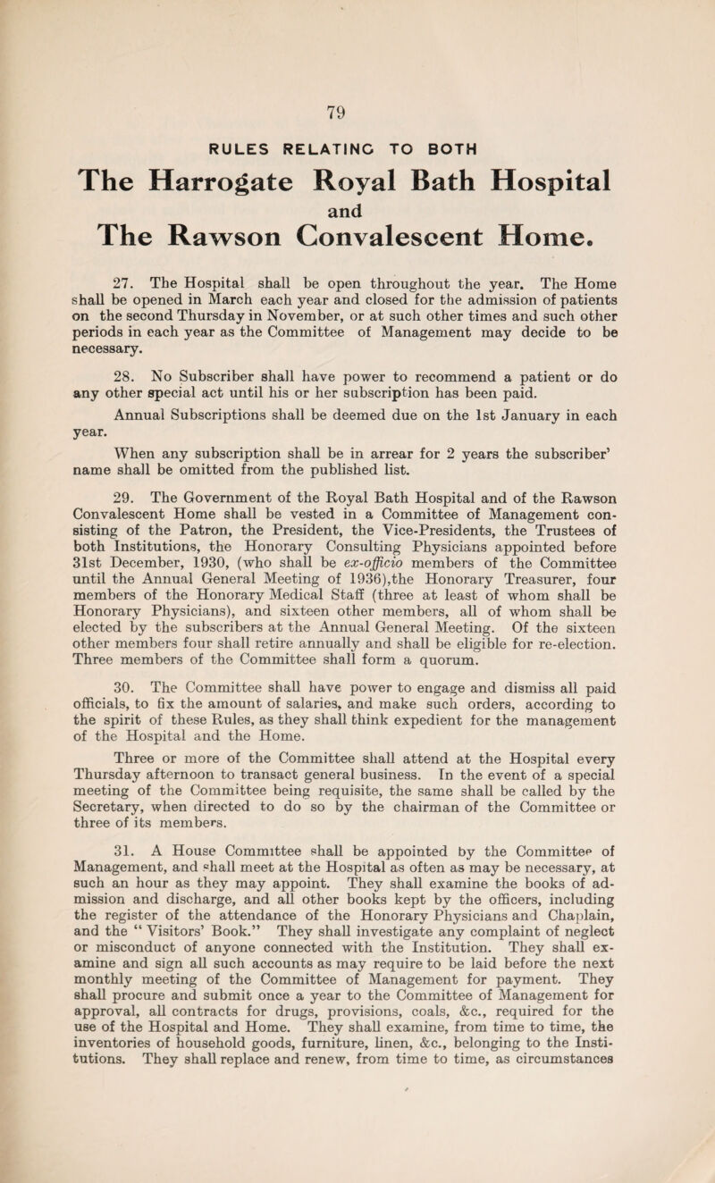 RULES RELATINC TO BOTH The Harrogate Royal Bath Hospital and The Rawson Convalescent Home. 27. The Hospital shall be open throughout the year. The Home shall be opened in March each year and closed for the admission of patients on the second Thursday in November, or at such other times and such other periods in each year as the Committee of Management may decide to be necessary. 28. No Subscriber shall have power to recommend a patient or do any other special act until his or her subscription has been paid. Annual Subscriptions shall be deemed due on the 1st January in each year. When any subscription shall be in arrear for 2 years the subscriber’ name shall be omitted from the published list. 29. The Government of the Royal Bath Hospital and of the Rawson Convalescent Home shall be vested in a Committee of Management con¬ sisting of the Patron, the President, the Vice-Presidents, the Trustees of both Institutions, the Honorary Consulting Physicians appointed before 31st December, 1930, (who shall be ex-officio members of the Committee until the Annual General Meeting of 1936),the Honorary Treasurer, four members of the Honorary Medical Staff (three at least of whom shall be Honorary Physicians), and sixteen other members, all of whom shall be elected by the subscribers at the Annual General Meeting. Of the sixteen other members four shall retire annually and shall be eligible for re-election. Three members of the Committee shall form a quorum. 30. The Committee shall have power to engage and dismiss all paid officials, to 6x the amount of salaries, and make such orders, according to the spirit of these Rules, as they shall think expedient for the management of the Hospital and the Home. Three or more of the Committee shall attend at the Hospital every Thursday afternoon to transact general business. In the event of a special meeting of the Committee being requisite, the same shall be called by the Secretary, when directed to do so by the chairman of the Committee or three of its members. 31. A House Committee shall be appointed by the Committee of Management, and shall meet at the Hospital as often as may be necessary, at such an hour as they may appoint. They shall examine the books of ad¬ mission and discharge, and all other books kept by the officers, including the register of the attendance of the Honorary Physicians and Chaplain, and the “ Visitors’ Book.” They shall investigate any complaint of neglect or misconduct of anyone connected with the Institution. They shall ex¬ amine and sign all such accounts as may require to be laid before the next monthly meeting of the Committee of Management for payment. They shall procure and submit once a year to the Committee of Management for approval, all contracts for drugs, provisions, coals, &c., required for the use of the Hospital and Home. They shall examine, from time to time, the inventories of household goods, furniture, linen, &c., belonging to the Insti¬ tutions. They shall replace and renew, from time to time, as circumstances