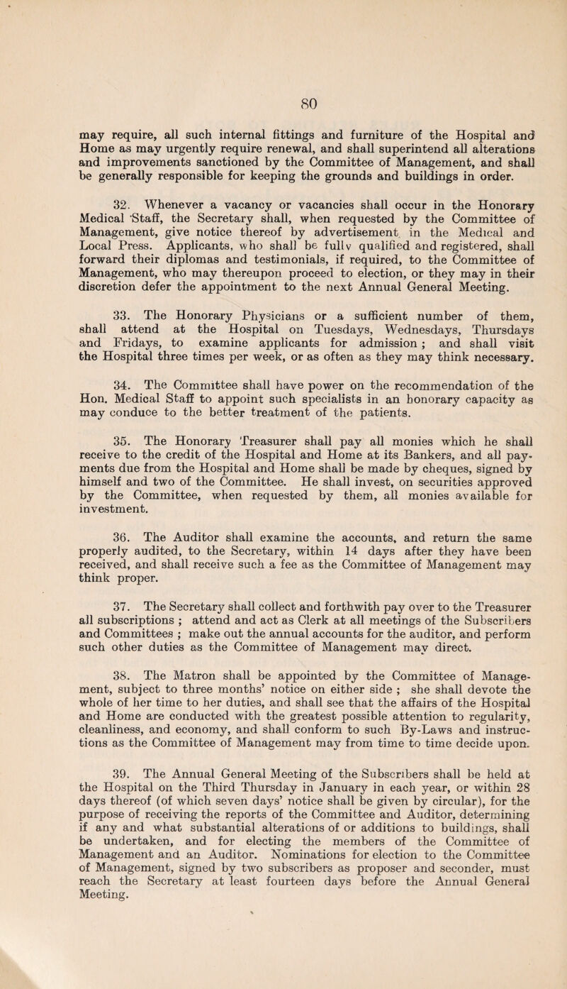 may require, all such internal fittings and furniture of the Hospital and Home as may urgently require renewal, and shall superintend all alterations and improvements sanctioned by the Committee of Management, and shall be generally responsible for keeping the grounds and buildings in order. 32. Whenever a vacancy or vacancies shall occur in the Honorary Medical ‘Staff, the Secretary shall, when requested by the Committee of Management, give notice thereof by advertisement in the Medical and Local Press. Applicants, who shall be fully qualified and registered, shall forward their diplomas and testimonials, if required, to the Committee of Management, who may thereupon proceed to election, or they may in their discretion defer the appointment to the next Annual General Meeting. 33. The Honorary Physicians or a sufficient number of them, shall attend at the Hospital on Tuesdays, Wednesdays, Thursdays and Fridays, to examine applicants for admission ; and shall visit the Hospital three times per week, or as often as they may think necessary. 34. The Committee shall have power on the recommendation of the Hon. Medical Staff to appoint such specialists in an honorary capacity as may conduce to the better treatment of the patients. 35. The Honorary Treasurer shall pay all monies which he shall receive to the credit of the Hospital and Home at its Bankers, and all pay¬ ments due from the Hospital and Home shall be made by cheques, signed by himself and two of the Committee. He shall invest, on securities approved by the Committee, when requested by them, all monies available for investment. 36. The Auditor shall examine the accounts, and return the same properly audited, to the Secretary, within 14 days after they have been received, and shall receive such a fee as the Committee of Management may think proper. 37. The Secretary shall collect and forthwith pay over to the Treasurer all subscriptions ; attend and act as Clerk at all meetings of the Subscribers and Committees ; make out the annual accounts for the auditor, and perform such other duties as the Committee of Management may direct. 38. The Matron shall be appointed by the Committee of Manage¬ ment, subject to three months’ notice on either side ; she shall devote the whole of her time to her duties, and shall see that the affairs of the Hospital and Home are conducted with the greatest possible attention to regularity, cleanliness, and economy, and shall conform to such By-Laws and instruc¬ tions as the Committee of Management may from time to time decide upon. 39. The Annual General Meeting of the Subscribers shall be held at the Hospital on the Third Thursday in January in each year, or within 28 days thereof (of which seven days’ notice shall be given by circular), for the purpose of receiving the reports of the Committee and Auditor, determining if any and what substantial alterations of or additions to buildings, shall be undertaken, and for electing the members of the Committee of Management and an Auditor. Nominations for election to the Committee of Management, signed by two subscribers as proposer and seconder, must reach the Secretary at least fourteen days before the Annual General Meeting.