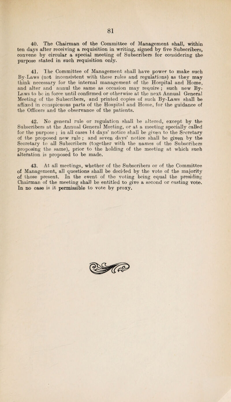 40. The Chairman of the Committee of Management shall, within ten days after receiving a requisition in writing, signed by five Subscribers, convene by circular a special meeting of Subscribers for considering the purpose stated in such requisition only. 41. The Committee of Management shall have power to make such By-Laws (not inconsistent with these rules and regulations) as they may think necessary for the internal management of the Hospital and Home, and alter and annul the same as occasion may require ; such new By- La. ws to bo in force until confirmed or otherwise at the next Annual General Meeting of the Subscribers, and printed copies of such By-Laws shall be affixed in conspicuous parts of the Hospital and Home, for the guidance of the Officers and the observance of the patients. 42. No general rule or regulation shall be altered, except by the Subscribers at the Annual General Meeting, or at a meeting specially called for the purpose ; in all cases 14 days’ notice shall be given to the Secretary of the proposed new rule ; and seven days’ notice shall be given bv the Secretary to all Subscribers (together with the names of the Subscribers proposing the same), prior to the holding of the meeting at which such alteration is proposed to be made. 43. At all meetings, whether of the Subscribers or of the Committee of Management, all questions shall be decided by the vote of the majority of those present. In the event of the voting being equal the presiding Chairman of the meeting shall be entitled to give a second or casting vote. In no case is it permissible to vote by proxy.