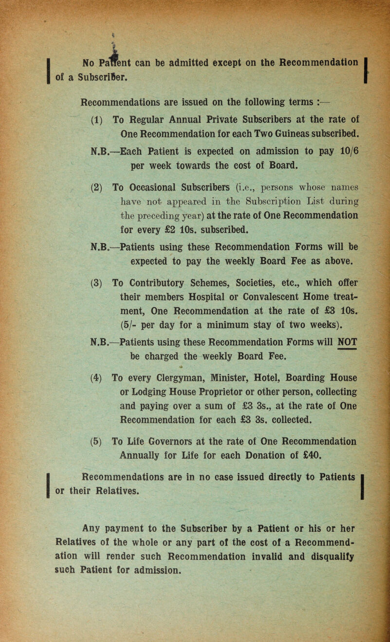 of a Subscriber. Recommendations are issued on the following terms :— (1) To Regular Annual Private Subscribers at the rate of One Recommendation for each Two Guineas subscribed. N.B.—Each Patient is expected on admission to pay 10/6 per week towards the cost of Board. (2) To Occasional Subscribers (i.e., persons whose names have not appeared in the Subscription List during the preceding year) at the rate of One Recommendation for every £2 10s. subscribed. N.B.—Patients using these Recommendation Forms will be expected to pay the weekly Board Fee as above. (3) To Contributory Schemes, Societies, etc., which offer their members Hospital or Convalescent Home treat¬ ment, One Recommendation at the rate of £3 10s. (5/- per day for a minimum stay of two weeks). N.B.—Patients using these Recommendation Forms will NOT be charged the weekly Board Fee. (4) To every Clergyman, Minister, Hotel, Boarding House or Lodging House Proprietor or other person, collecting and paying over a sum of £3 3s., at the rate of One Recommendation for each £3 3s. collected. (5) To Life Governors at the rate of One Recommendation Annually for Life for each Donation of £40. I Recommendations are in no case issued directly to Patients or their Relatives. Any payment to the Subscriber by a Patient or his or her Relatives of the whole or any part of the cost of a Recommend¬ ation will render such Recommendation invalid and disqualify such Patient for admission.
