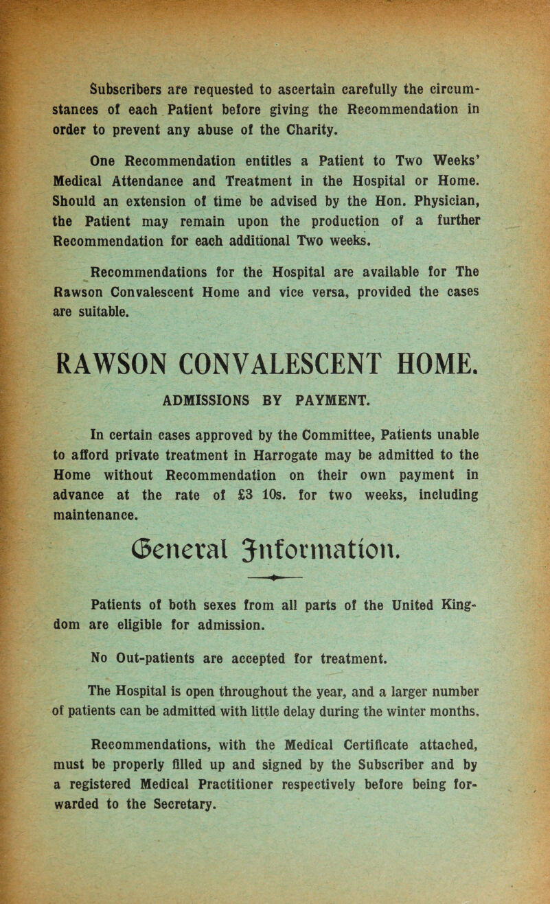 Subscribers are requested to ascertain carefully the circum¬ stances of each Patient before giving the Recommendation in order to prevent any abuse of the Charity. One Recommendation entitles a Patient to Two Weeks’ Medical Attendance and Treatment in the Hospital or Home. Should an extension of time be advised by the Hon. Physician, the Patient may remain upon the production of a further Recommendation for each additional Two weeks. Recommendations for the Hospital are available for The Rawson Convalescent Home and vice versa, provided the cases are suitable. RAWSON CONVALESCENT HOME. ADMISSIONS BY PAYMENT. In certain cases approved by the Committee, Patients unable to afford private treatment in Harrogate may be admitted to the Home without Recommendation on their own payment in advance at the rate of £3 10s. for two weeks, including maintenance. General information. Patients of both sexes from all parts of the United King¬ dom are eligible for admission. No Out-patients are accepted for treatment. The Hospital is open throughout the year, and a larger number of patients can be admitted with little delay during the winter months. Recommendations, with the Medical Certificate attached, must be properly filled up and signed by the Subscriber and by a registered Medical Practitioner respectively before being for¬ warded to the Secretary.