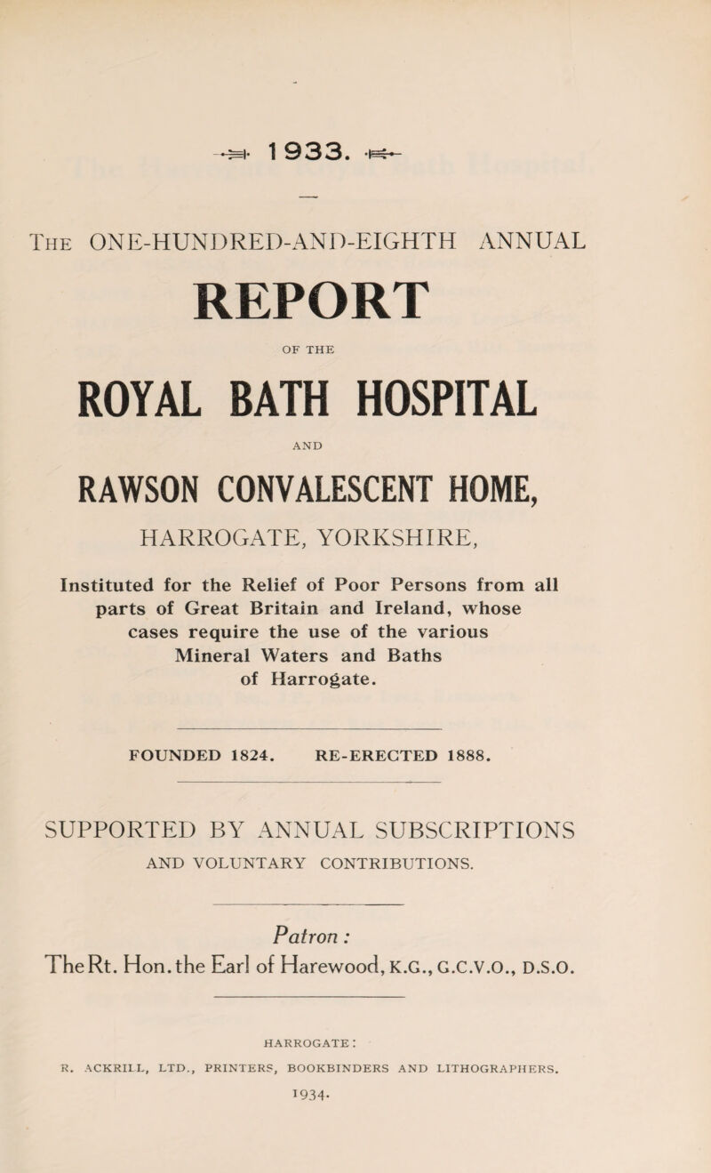 The ONE-HUNDRED-AND-EIGHTH ANNUAL REPORT OF THE ROYAL BATH HOSPITAL AND RAWSON CONVALESCENT HOME, HARROGATE, YORKSHIRE, Instituted for the Relief of Poor Persons from all parts of Great Britain and Ireland, whose cases require the use of the various Mineral Waters and Baths of Harrogate. FOUNDED 1824. RE-ERECTED 1888. SUPPORTED BY ANNUAL SUBSCRIPTIONS AND VOLUNTARY CONTRIBUTIONS. Patron : TheRt. Hon. the Ear! of Harewood, K.G., G.C.V.O., D.S.O. HARROGATE: R. ACKRIIL, LTD., PRINTERS, BOOKBINDERS AND LITHOGRAPHERS. 1934-