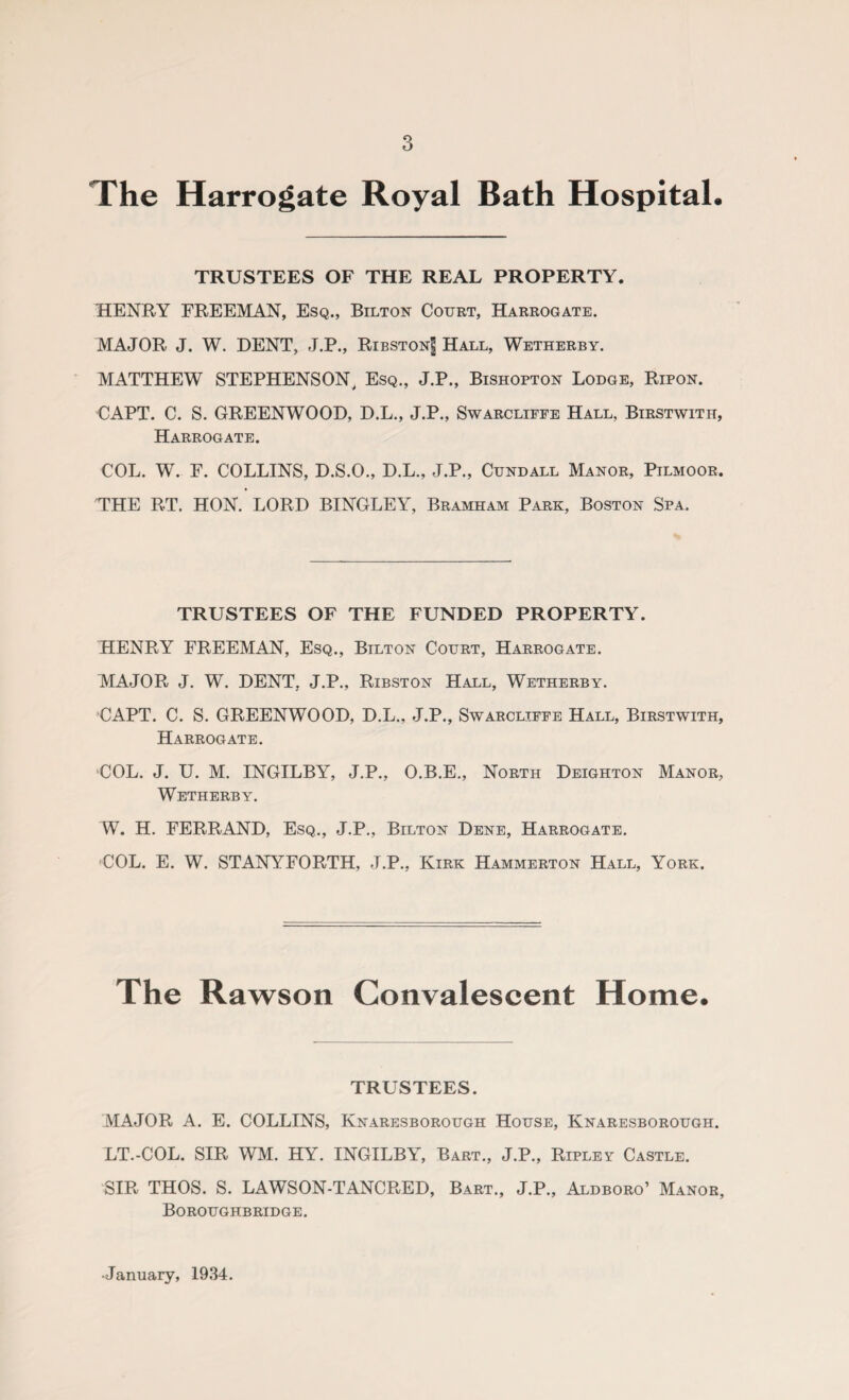 The Harrogate Royal Bath Hospital. TRUSTEES OF THE REAL PROPERTY. HENRY FREEMAN, Esq., Bilton Court, Harrogate. MAJOR J. W. DENT, J.P., Ribston]] Hall, Wetherby. MATTHEW STEPHENSON, Esq., J.P., Bishopton Lodge, Ripon. CAPT. C. S. GREENWOOD, D.L., J.P., Swarcliffe Hall, Birstwith, Harrogate. COL. W. F. COLLINS, D.S.O., D.L., J.P., Cundall Manor, Pilmoor. THE RT. HON. LORD BINGLEY, Bramham Park, Boston Spa. TRUSTEES OF THE FUNDED PROPERTY. HENRY FREEMAN, Esq., Bilton Court, Harrogate. MAJOR J. W. DENT, J.P., Ribston Hall, Wetherby. CAPT. C. S. GREENWOOD, D.L., J.P., Swarcliffe Hall, Birstwith, Harrogate. COL. J. U. M. INGILBY, J.P., O.B.E., North Deighton Manor, Wetherby. W. H. FERRAND, Esq., J.P., Bilton Dene, Harrogate. COL. E. W. STANYFORTH, J.P., Kirk Hammerton Hall, York. The Rawson Convalescent Home. TRUSTEES. MAJOR A. E. COLLINS, Knaresborough House, Knaresborough. LT.-COL. SIR WM. HY. INGILBY, Bart., J.P., Ripley Castle. SIR THOS. S. LAWSON-TANCPvED, Bart., J.P., Aldboro’ Manor, Boroughbridge. •January, 1934.