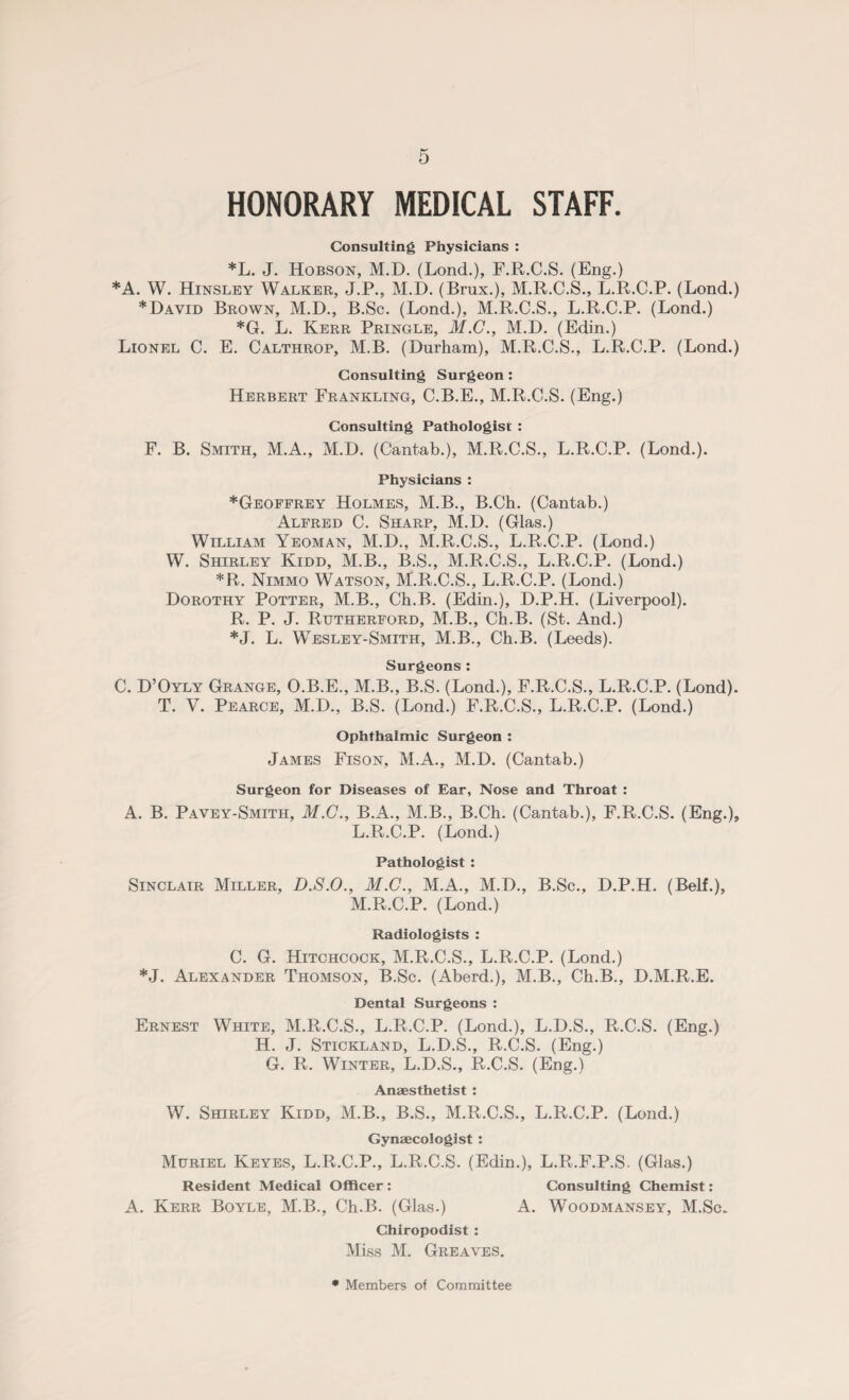 HONORARY MEDICAL STAFF. Consulting Physicians : *L. J. Hobson, M.D. (Lond.), F.R.C.S. (Eng.) *A. W. Hinsley Walker, J.P., M.D. (Brux.), M.R.C.S., L.R.C.P. (Lond.) *David Brown, M.D., B.Sc. (Lond.), M.R.C.S., L.R.C.P. (Lond.) *G. L. Kerr Pringle, M.C., M.D. (Edin.) Lionel C. E. Calthrop, M.B. (Durham), M.R.C.S., L.R.C.P. (Lond.) Consulting Surgeon : Herbert Frankling, C.B.E., M.R.C.S. (Eng.) Consulting Pathologist : F. B. Smith, M.A., M.D. (Cantab.), M.R.C.S., L.R.C.P. (Lond.). Physicians : *Geoffrey Holmes, M.B., B.Ch. (Cantab.) Alfred C. Sharp, M.D. (Glas.) William Yeoman, M.D., M.R.C.S., L.R.C.P. (Lond.) W. Shirley Kidd, M.B., B.S., M.R.C.S., L.R.C.P. (Lond.) *R. Nimmo Watson, M.R.C.S., L.R.C.P. (Lond.) Dorothy Potter, M.B., Cb.B. (Edin.), D.P.H. (Liverpool). R. P. J. Rutherford, M.B., Cb.B. (St. And.) *J. L. Wesley-Smith, M.B., Cb.B. (Leeds). Surgeons: C. D’Oyly Grange, O.B.E., M.B., B.S. (Lond.), F.R.C.S., L.R.C.P. (Lond). T. V. Pearce, M.D., B.S. (Lond.) F.R.C.S., L.R.C.P. (Lond.) Ophthalmic Surgeon : James Fison, M.A., M.D. (Cantab.) Surgeon for Diseases of Ear, Nose and Throat : A. B. Pavey-Smith, M.C., B.A., M.B., B.Ch. (Cantab.), F.R.C.S. (Eng.), L. R.C.P. (Lond.) Pathologist : Sinclair Miller, D.S.O., M.C., M.A., M.D., B.Sc., D.P.H. (Belf.), M. R.C.P. (Lond.) Radiologists : C. G. Hitchcock, M.R.C.S., L.R.C.P. (Lond.) *J. Alexander Thomson, B.Sc. (Aberd.), M.B., Cb.B., D.M.R.E. Dental Surgeons : Ernest White, M.R.C.S., L.R.C.P. (Lond.), L.D.S., R.C.S. (Eng.) H. J. Stickland, L.D.S., R.C.S. (Eng.) G. R. Winter, L.D.S., R.C.S. (Eng.) Anaesthetist : W. Shirley Kidd, M.B., B.S., M.R.C.S., L.R.C.P. (Lond.) Gynaecologist : Muriel Keyes, L.R.C.P., L.R.C.S. (Edin.), L.R.F.P.S. (Glas.) Resident Medical Officer : Consulting Chemist: A. Kerr Boyle, M.B., Ch.B. (Glas.) A. Woodmansey, M.Sc. Chiropodist : Miss M. Greaves. * Members of Committee