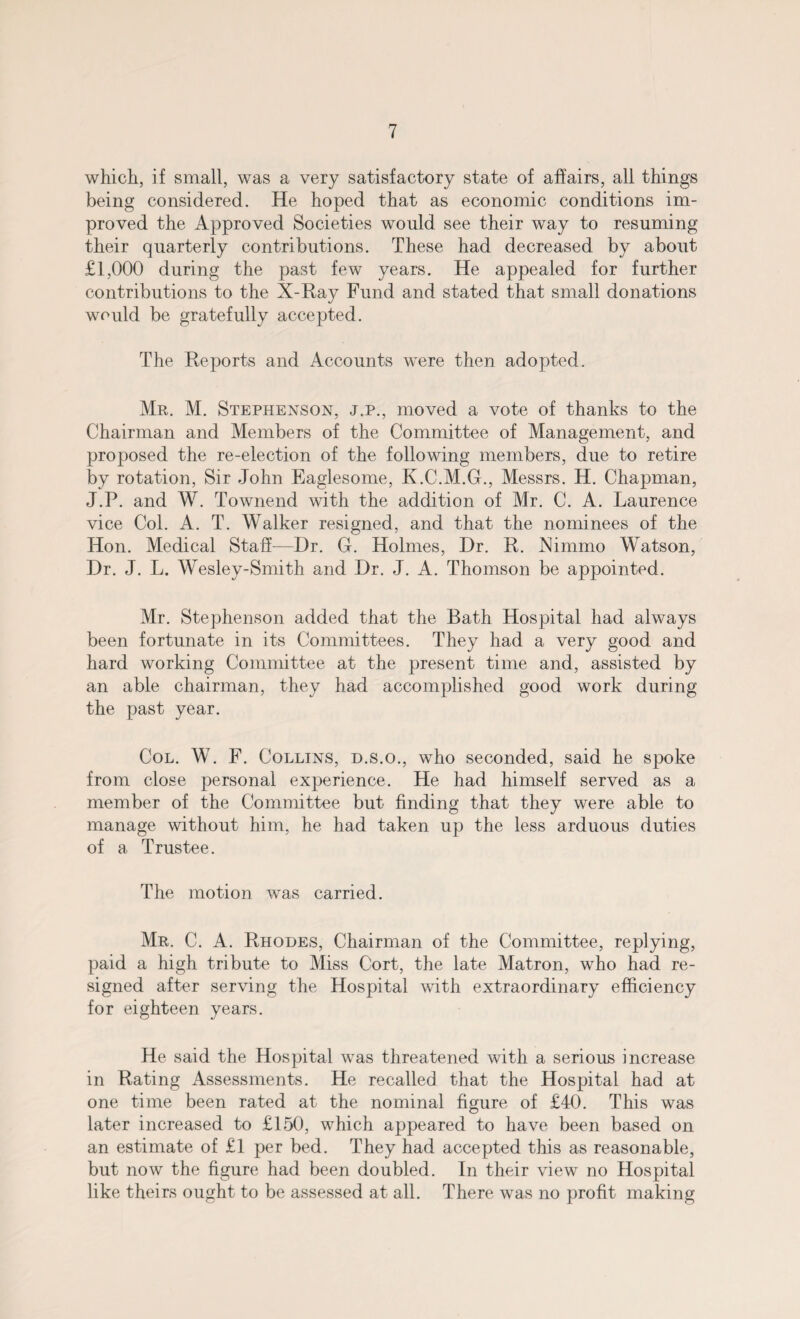 which, if small, was a very satisfactory state of affairs, all things being considered. He hoped that as economic conditions im¬ proved the Approved Societies would see their way to resuming their quarterly contributions. These had decreased by about £1,000 during the past few years. He appealed for further contributions to the X-Ray Fund and stated that small donations would be gratefully accepted. The Reports and Accounts were then adopted. Mr. M. Stephenson, j.p., moved a vote of thanks to the Chairman and Members of the Committee of Management, and proposed the re-election of the following members, due to retire by rotation, Sir John Eaglesome, K.C.M.G., Messrs. H. Chapman, J.P. and W. Townend with the addition of Mr. C. A. Laurence vice Col. A. T. Walker resigned, and that the nominees of the Hon. Medical Staff—Dr. G. Holmes, Dr. R. hlimmo Watson, Dr. J. L. Wesley-Smith and Dr. J. A. Thomson be appointed. Mr. Stephenson added that the Bath Hospital had always been fortunate in its Committees. They had a very good and hard working Committee at the present time and, assisted by an able chairman, they had accomplished good work during the past year. Col. W. F. Collins, d.s.o., who seconded, said he spoke from close personal experience. He had himself served as a member of the Committee but finding that they were able to manage without him, he had taken up the less arduous duties of a Trustee. The motion was carried. Mr. C. A. Rhodes, Chairman of the Committee, replying, paid a high tribute to Miss Cort, the late Matron, who had re¬ signed after serving the Hospital with extraordinary efficiency for eighteen years. He said the Hospital was threatened with a serious increase in Rating Assessments. He recalled that the Hospital had at one time been rated at the nominal figure of £40. This was later increased to £150, which appeared to have been based on an estimate of £1 per bed. They had accepted this as reasonable, but now the figure had been doubled. In their view no Hospital like theirs ought to be assessed at all. There was no profit making
