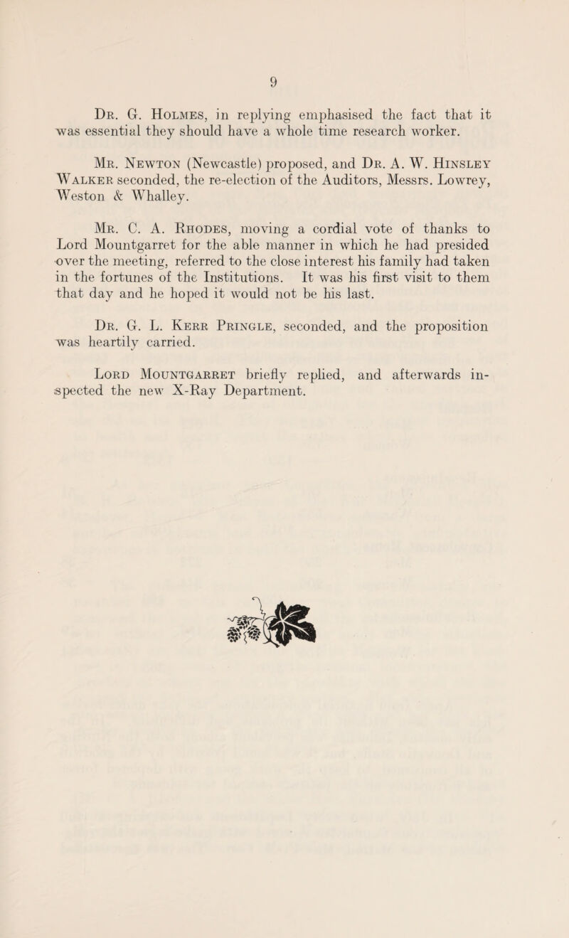 Dr. G. Holmes, in replying emphasised the fact that it was essential they should have a whole time research worker. Mr. Newton (Newcastle) proposed, and Dr. A. W. Hinsley Walker seconded, the re-election of the Auditors, Messrs. Lowrey, Weston & Whalley. Mr. C. A. Rhodes, moving a cordial vote of thanks to Lord Mountgarret for the able manner in which he had presided over the meeting, referred to the close interest his family had taken in the fortunes of the Institutions. It was his first visit to them that day and he hoped it would not be his last. Dr. G. L. Kerr Pringle, seconded, and the proposition was heartily carried. Lord Mountgarret briefly replied, and afterwards in¬ spected the new X-Ray Department.