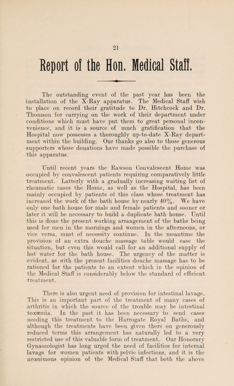 Report o! the Hon. Medical Staff. -- The outstanding event of the past year has been the installation of the X-Ray apparatus. The Medical Staff wish 'to place on record their gratitude to Dr. Hitchcock and Dr. Thomson for carrying on the work of their department under conditions which must have put them to great personal incon¬ venience, and it is a source of much gratification that the Hospital now possesses a thoroughly up-to-date X-Ray depart¬ ment within the building. Our thanks go also to those generous ■supporters whose donations have made possible the purchase of This apparatus. Until recent years the Rawson Convalescent Home was occupied by convalescent patients requiring comparatively little treatment. Latterly with a gradually increasing waiting list of rheumatic cases the Home, as well as the Hospital, has been mainly occupied by patients of this class whose treatment has increased the work of the bath house by nearly 40%. We have only one bath house for male and female patients and sooner or later it will be necessary to build a duplicate bath house. Until this is done the present working arrangement of the baths being used for men in the mornings and women in the afternoons, or vice versa, must of necessity continue. In the meantime the provision of an extra douche massage table would ease the situation, but even this would call for an additional supply of hot water for the bath house. The urgency of the matter is evident, as with the present facilities douche massage has to be rationed for the patients to an extent which in the opinion of the Medical Staff is considerablv below the standard of efficient %/ treatment. There is also urgent need of provision for intestinal lavage. This is an important part of the treatment of many cases of arthritis in which the source of the trouble may be intestinal toxaemia. In the past it has been necessary to send cases needing this treatment to the Harrogate Royal Baths, and although the treatments have been given there on generously reduced terms this arrangement has naturally led to a very restricted use of this valuable form of treatment. Our Honorary Uynaecologist has long urged the need of facilities for internal lavage for women patients with pelvic infections, and it is the unanimous opinion of the Medical Staff that both the above
