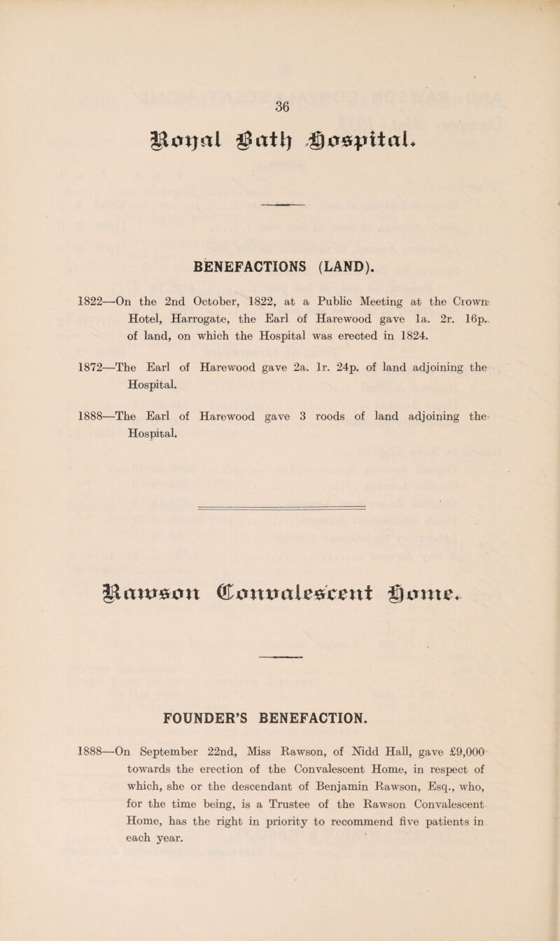 $at\) ^o&pitaL BENEFACTIONS (LAND). 1822—On the 2nd October, 1822, at a Public Meeting at the Crown Hotel, Harrogate, the Earl of Hare wood gave la. 2r. 16p.. of land, on which the Hospital was erected in 1824. 1872—The Earl of Hare wood gave 2a. lr. 24p. of land adjoining the Hospital. 1888—The Earl of Harewood gave 3 roods of land adjoining the Hospital. ©tnttmlc&ceitt fume. FOUNDER’S BENEFACTION. 1888—On September 22nd, Miss Rawson, of Nidd Hall, gave £9,000 towards the erection of the Convalescent Home, in respect of which, she or the descendant of Benjamin Rawson, Esq., who, for the time being, is a Trustee of the Rawson Convalescent Home, has the right in priority to recommend five patients in each year.