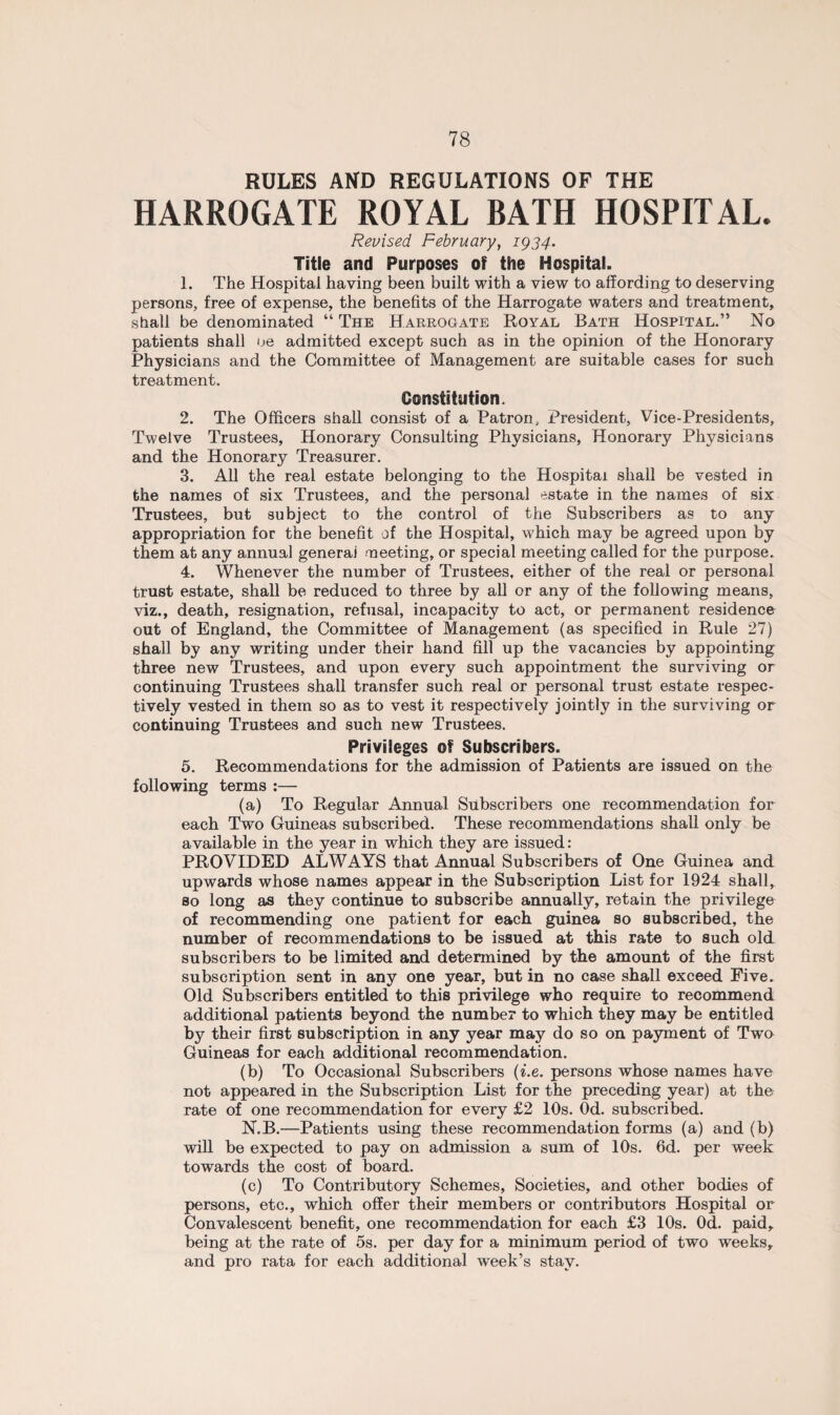 RULES AND REGULATIONS OF THE HARROGATE ROYAL BATH HOSPITAL. Revised February, 1934. Title and Purposes of the Hospital. 1. The Hospital having been built with a view to affording to deserving persons, free of expense, the benefits of the Harrogate waters and treatment, shall be denominated “ The Harrogate Royal Bath Hospital.” No patients shall oe admitted except such as in the opinion of the Honorary Physicians and the Committee of Management are suitable cases for such treatment. Constitution. 2. The Officers shall consist of a Patron, President, Vice-Presidents, Twelve Trustees, Honorary Consulting Physicians, Honorary Physicians and the Honorary Treasurer. 3. All the real estate belonging to the Hospital shall be vested in the names of six Trustees, and the personal estate in the names of six Trustees, but subject to the control of the Subscribers as to any appropriation for the benefit of the Hospital, which may be agreed upon by them at any annual generaj meeting, or special meeting called for the purpose. 4. Whenever the number of Trustees, either of the real or personal trust estate, shall be reduced to three by all or any of the following means, viz., death, resignation, refusal, incapacity to act, or permanent residence out of England, the Committee of Management (as specified in Rule 27) shall by any writing under their hand fill up the vacancies by appointing three new Trustees, and upon every such appointment the surviving or continuing Trustees shall transfer such real or personal trust estate respec¬ tively vested in them so as to vest it respectively jointly in the surviving or continuing Trustees and such new Trustees. Privileges of Subscribers. 5. Recommendations for the admission of Patients are issued on the following terms :— (a) To Regular Annual Subscribers one recommendation for each Two Guineas subscribed. These recommendations shall only be available in the year in which they are issued: PROVIDED ALWAYS that Annual Subscribers of One Guinea and upwards whose names appear in the Subscription List for 1924 shall, so long as they continue to subscribe annually, retain the privilege of recommending one patient for each guinea so subscribed, the number of recommendations to be issued at this rate to such old subscribers to be limited and determined by the amount of the first subscription sent in any one year, but in no case shall exceed Five. Old Subscribers entitled to this privilege who require to recommend additional patients beyond the number to which they may be entitled by their first subscription in any year may do so on payment of Two Guineas for each additional recommendation. (b) To Occasional Subscribers (i.e. persons whose names have not appeared in the Subscription List for the preceding year) at the rate of one recommendation for every £2 10s. Od. subscribed. N.B.—Patients using these recommendation forms (a) and (b) will be expected to pay on admission a sum of 10s. 6d. per week towards the cost of board. (c) To Contributory Schemes, Societies, and other bodies of persons, etc., which offer their members or contributors Hospital or Convalescent benefit, one recommendation for each £3 10s. Od. paid, being at the rate of 5s. per day for a minimum period of two weeks, and pro rata for each additional week’s stay.