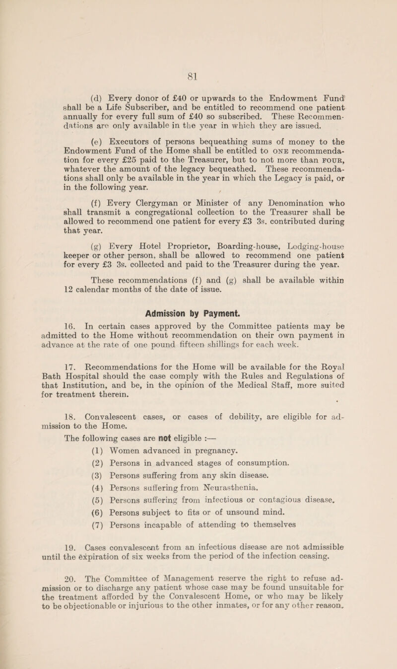 (d) Every donor of £40 or upwards to the Endowment Fund shall be a Life Subscriber, and be entitled to recommend one patient annually for every full sum of £40 so subscribed. These Recommen¬ dations are only available in the year in which they are issued. (e) Executors of persons bequeathing sums of money to the Endowment Fund of the Home shall be entitled to one recommenda¬ tion for every £25 paid to the Treasurer, but to not more than four, whatever the amount of the legacy bequeathed. These recommenda¬ tions shall only be available in the year in which the Legacy is paid, or in the following year. (f) Every Clergyman or Minister of any Denomination who shall transmit a congregational collection to the Treasurer shall be allowed to recommend one patient for every £3 3s. contributed during that year. (g) Every Hotel Proprietor, Boarding-house, Lodging-house keeper or other person, shall be allowed to recommend one patient for every £3 3s. collected and paid to the Treasurer during the year. These recommendations (f) and (g) shall be available within 12 calendar months of the date of issue. Admission by Payment. 16. In certain cases approved by the Committee patients may be admitted to the Home without recommendation on their own payment in advance at the rate of one pound fifteen shillings for each week. 17. Recommendations for the Home will be available for the Royal Bath Hospital should the case comply with the Rules and Regulations of that Institution, and be, in the opinion of the Medical Staff, more suited for treatment therein. 18. Convalescent cases, or cases of debility, are eligible for ad¬ mission to the Home. The following cases are not eligible :— (1) Women advanced in pregnancy. (2) Persons in advanced stages of consumption. (3) Persons suffering from any skin disease. (4) Persons suffering from Neurasthenia. (5) Persons suffering from infectious or contagious disease. (6) Persons subject to fits or of unsound mind. (7) Persons incapable of attending to themselves 19. Cases convalescent from an infectious disease are not admissible until the expiration of six weeks from the period of the infection ceasing. 20. The Committee of Management reserve the right to refuse ad¬ mission or to discharge any patient whose case may be found unsuitable for the treatment afforded by the Convalescent Home, or who may be likely to be objectionable or injurious to the other inmates, or for any other reason.