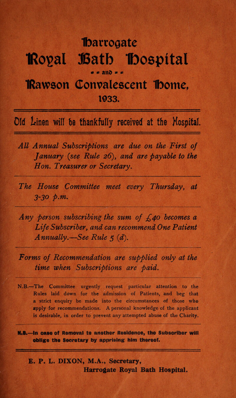 tmrrogate IRoigal JSatb 'hospital * *s ani> * *s IRawson Convalescent Ibome, 1933. Old leinen will be thankfully received at the Hospital. All Annual Subscriptions are due on the First of January {see Rule 26), and are payable to the Hon. Treasurer or Secretary. The House Committee meet every Thursday, at 3-30 p.m. Any person subscribing the sum of £40 becomes a Life Subscriber, and can recommend One Patient Annually.—See Rule 5 (d). Forms of Recommendation are supplied only at the time when Subscriptions are paid. N.B.—-The Committee urgently request particular attention to the Rules laid down for the admission of Patients, and beg that a strict enquiry be made into the circumstances of those who apply for recommendations. A personal knowledge of the applicant is desirable, in order to prevent any attempted abuse of the Charity. N»B.—In case of Removal to another Residence, the Subscriber will oblige the Secretary by apprising him thereof. E. P. L. DIXON, M.A., Secretary, Harrogate Royal Bath Hospital.