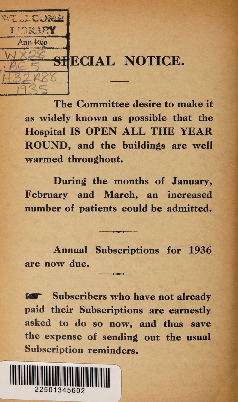 The Committee desire to make it as widely known as possible that the Hospital IS OPEN ALL THE YEAR ROUND, and the buildings are well warmed throughout. During the months of January, February and March, an increased number of patients could be admitted. Annual Subscriptions for 1936 are now due. MT Subscribers who have not already paid their Subscriptions are earnestly asked to do so now, and thus save the expense of sending out the usual Subscription reminders. 22501345602