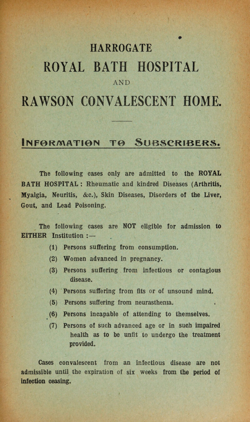 HARROGATE ROYAL BATH HOSPITAL AND RAWSON CONVALESCENT HOME. iNFORAXATieN T0 SUBSCRIBERS. The following cases only are admitted to the ROYAL BATH HOSPITAL : Rheumatic and kindred Diseases (Arthritis, Myalgia, Neuritis, &c.), Skin Diseases, Disorders of the Liver, Gout, and Lead Poisoning. The following cases are NOT eligible for admission to EITHER Institution (1) Persons suffering from consumption. (2) Women advanced in pregnancy. (3) Persons suffering from infectious or contagious disease. (4) Persons suffering from fits or of unsound mind. (5) Persons suffering from neurasthenia. (6) Persons incapable of attending to themselves. ♦ (7) Persons of such advanced age or in such impaired health as to be unfit to undergo the treatment provided. Cases convalescent from an infectious disease are not admissible until the expiration of six weeks from the period of infection ceasing.