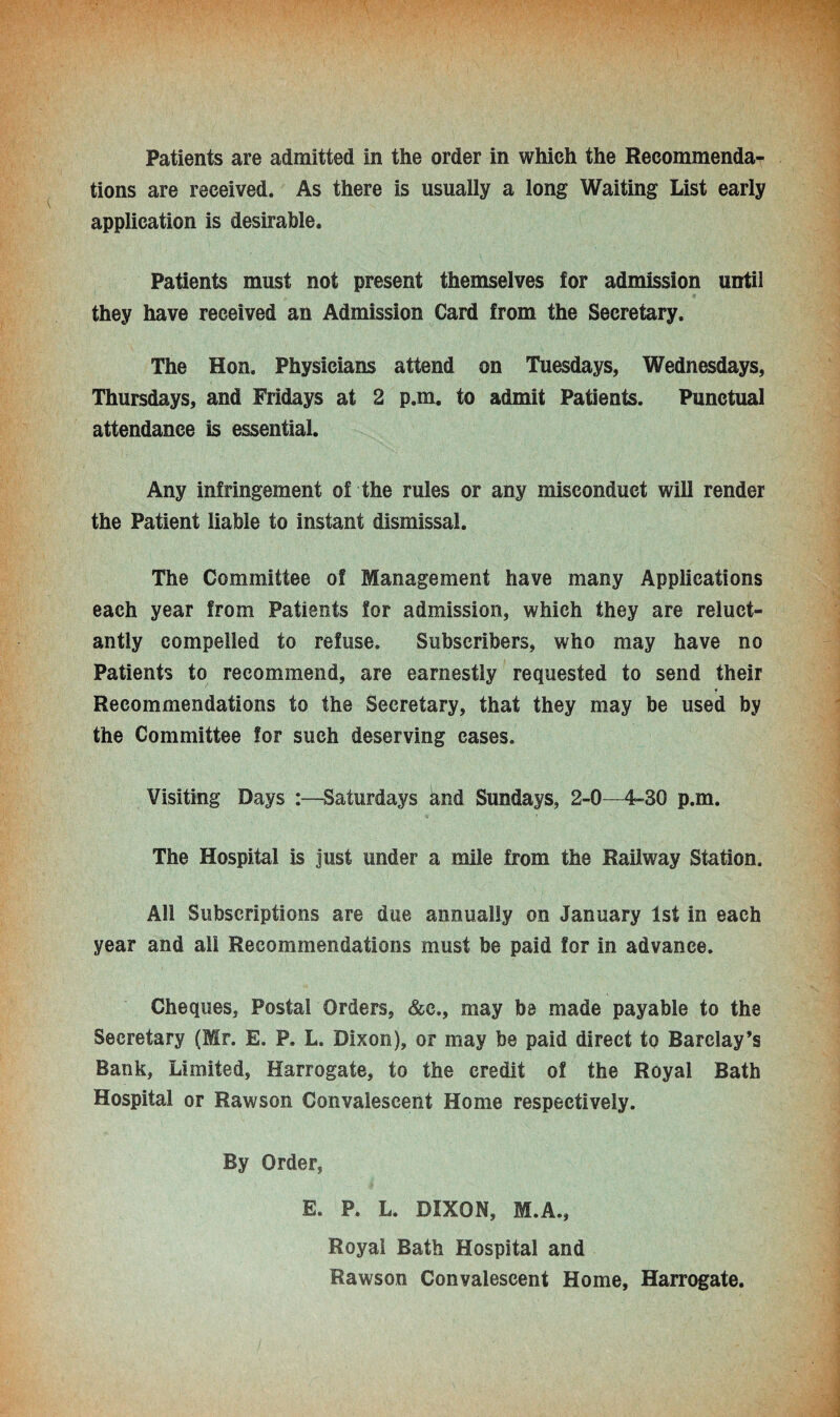 Patients are admitted in the order in which the Recommenda¬ tions are received. As there is usually a long Waiting List early application is desirable. Patients must not present themselves for admission until they have received an Admission Card from the Secretary. The Hon. Physicians attend on Tuesdays, Wednesdays, Thursdays, and Fridays at 2 p.m. to admit Patients. Punctual attendance is essential. Any infringement of the rules or any misconduct will render the Patient liable to instant dismissal. The Committee of Management have many Applications each year from Patients for admission, which they are reluct¬ antly compelled to refuse. Subscribers, who may have no Patients to recommend, are earnestly requested to send their Recommendations to the Secretary, that they may be used by the Committee for such deserving cases. Visiting Days Saturdays and Sundays, 2-0—4-30 p.m. The Hospital is just under a mile from the Railway Station. All Subscriptions are due annually on January 1st in each year and all Recommendations must be paid for in advance. Cheques, Postal Orders, &e., may be made payable to the Secretary (Mr. E. P. L. Dixon), or may be paid direct to Barclay’s Bank, Limited, Harrogate, to the credit of the Royal Bath Hospital or Rawson Convalescent Home respectively. By Order, E. P. L. DIXON, M.A., Royal Bath Hospital and Rawson Convalescent Home, Harrogate.