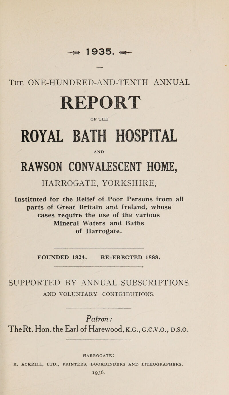 The ONE-HUNDRED-AND-TENTH ANNUAL REPORT OF THE ROYAL BATH HOSPITAL AND RAWSON CONVALESCENT HOME, HARROGATE, YORKSHIRE, Instituted for the Relief of Poor Persons from all parts of Great Britain and Ireland, whose cases require the use of the various Mineral Waters and Baths of Harrogate. FOUNDED 1824. RE-ERECTED 1888. SUPPORTED BY ANNUAL SUBSCRIPTIONS AND VOLUNTARY CONTRIBUTIONS. Patron : TheRt. Hon. the Earl of Harewood, K.G., G.C.V.O., D.S.O. HARROGATE! R. ACKRILL, LTD., PRINTERS, BOOKBINDERS AND LITHOGRAPHERS. 1936.