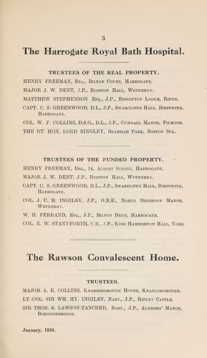 The Harrogate Royal Bath Hospital. TRUSTEES OF THE REAL PROPERTY. HENRY FREEMAN, Esq., Bilton Court, Harrogate. MAJOR J. W. DENT, J.P., Ribston Hall, Wetherby. MATTHEW STEPHENSON Esq., J.P., Bishopton Lodge, Ripon. CAPT. C. S. GREENWOOD, D.L., J.P., Swarcliffe Hall, Birstwith, Harrogate. COL. W. F. COLLINS, D.S.O., D.L., J.P., Cundall Manor, Pilmoor. THE RT. HON. LORD BINGLEY, Bramham Park, Boston Spa. TRUSTEES OF THE FUNDED PROPERTY. HENRY FREEMAN, Esq., 14, Albert Street, Harrogate. MAJOR J. W. DENT, J.P., Ribston Hall, Wetherby. CAPT. C. S. GREENWOOD, D.L., J.P., Swarcliffe Hall, Birstwith, Harrogate. COL. J. U. M. INGILBY, J.P., O.B.E., North Deighton Manor, Wetherby. W. H. FERRAND, Esq., J.P., Bilton Dene, Harrogate. COL. E. W. STANYFORTH, C.B., J.P., Kirk Hammerton Hall, York. The Rawson Convalescent Home. TRUSTEES. MAJOR A. E. COLLINS, Knaresborough House, Knaresborough. LT.-COL. SIR WM. HY. INGILBY, Bart., J.P., Ripley Castle. SIR THOS. S. LAWSON-TANCRED, Bart., J.P., Aldboro’ Manor, Boroughbridge. January, 1936.